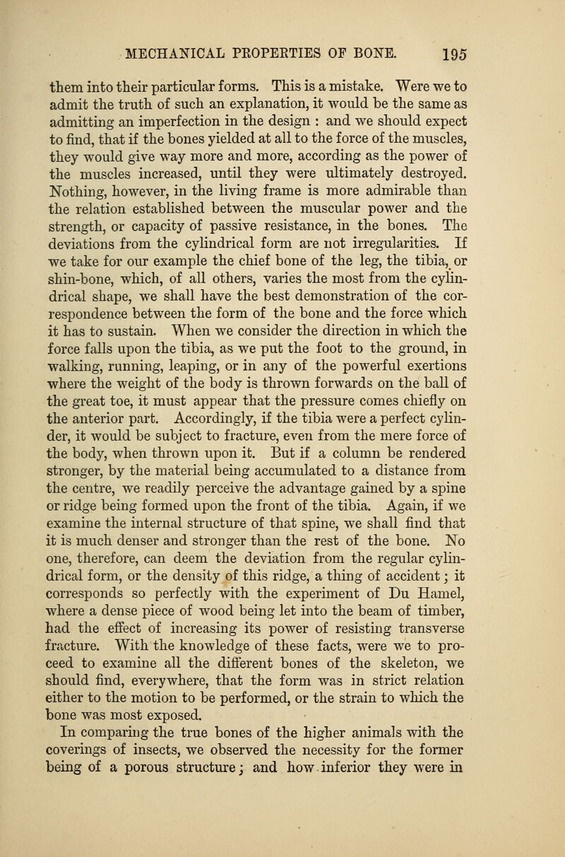 them into their particular forms. This is a mistake. Were we to admit the truth of such an explanation, it would be the same as admitting an imperfection in the design : and we should expect to find, that if the bones yielded at all to the force of the muscles, they would give way more and more, according as the power of the muscles increased, until they were ultimately destroyed. Nothing, however, in the living frame is more admirable than the relation established between the muscular power and the strength, or capacity of passive resistance, in the bones. The deviations from the cylindrical form are not irregularities. If we take for our example the chief bone of the leg, the tibia, or shin-bone, which, of all others, varies the most from the cylin- drical shape, we shall have the best demonstration of the cor- respondence between the form of the bone and the force which it has to sustain. When we consider the direction in which the force falls upon the tibia, as we put the foot to the ground, in walking, running, leaping, or in any of the powerful exertions where the weight of the body is thrown forwards on the ball of the great toe, it must appear that the pressure comes chiefly on the anterior part. Accordingly, if the tibia were a perfect cylin- der, it would be subject to fracture, even from the mere force of the body, when thrown upon it. But if a column be rendered stronger, by the material being accumulated to a distance from the centre, we readily perceive the advantage gained by a spine or ridge being formed upon the front of the tibia. Again, if we examine the internal structure of that spine, we shall find that it is much denser and stronger than the rest of the bone. No one, therefore, can deem the deviation from the regular cylin- drical form, or the density of this ridge, a thing of accident; it corresponds so perfectly with the experiment of Du Hamel, where a dense piece of wood being let into the beam of timber, had the effect of increasing its power of resisting transverse fracture. With the knowledge of these facts, were we to pro- ceed to examine all the different bones of the skeleton, we should find, everywhere, that the form was in strict relation either to the motion to be performed, or the strain to which the bone was most exposed. In comparing the true bones of the higher animals with the coverings of insects, we observed the necessity for the former being of a porous structure; and how inferior they were in