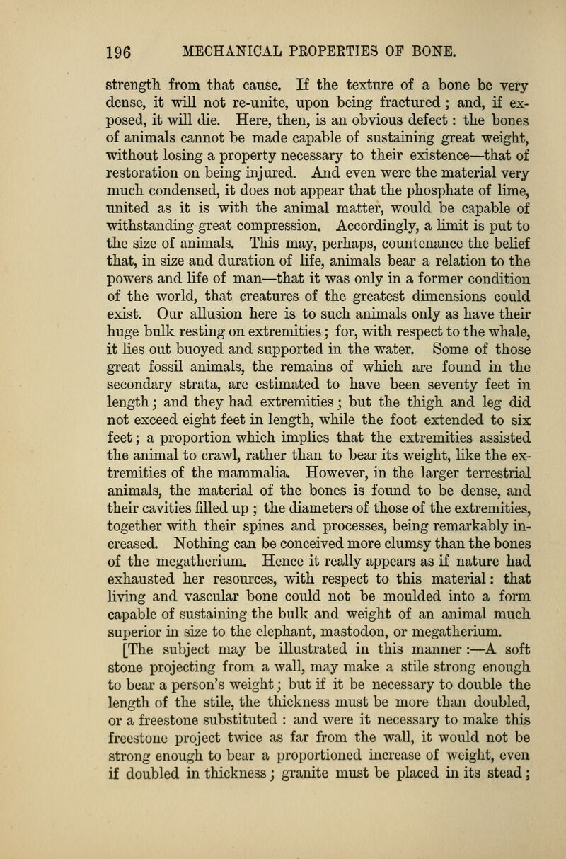 strength from that cause. If the texture of a bone be very dense, it will not re-unite, upon being fractured; and, if ex- posed, it will die. Here, then, is an obvious defect: the bones of animals cannot be made capable of sustaining great weight, without losing a property necessary to their existence—that of restoration on being injured. And even were the material very much condensed, it does not appear that the phosphate of lime, united as it is with the animal matter, would be capable of withstanding great compression. Accordingly, a limit is put to the size of animals. This may, perhaps, countenance the belief that, in size and duration of life, animals bear a relation to the powers and life of man—that it was only in a former condition of the world, that creatures of the greatest dimensions could exist. Our allusion here is to such animals only as have their huge bulk resting on extremities; for, with respect to the whale, it lies out buoyed and supported in the water. Some of those great fossil animals, the remains of which are found in the secondary strata, are estimated to have been seventy feet in length; and they had extremities; but the thigh and leg did not exceed eight feet in length, while the foot extended to six feet; a proportion which implies that the extremities assisted the animal to crawl, rather than to bear its weight, like the ex- tremities of the mammalia. However, in the larger terrestrial animals, the material of the bones is found to be dense, and their cavities filled up; the diameters of those of the extremities, together with their spines and processes, being remarkably in- creased. Nothing can be conceived more clumsy than the bones of the megatherium. Hence it really appears as if nature had exhausted her resources, with respect to this material: that living and vascular bone could not be moulded into a form capable of sustaining the bulk and weight of an animal much superior in size to the elephant, mastodon, or megatherium. [The subject may be illustrated in this manner :—A soft stone projecting from a wall, may make a stile strong enough to bear a person's weight \ but if it be necessary to double the length of the stile, the thickness must be more than doubled, or a freestone substituted : and were it necessary to make this freestone project twice as far from the wall, it would not be strong enough to bear a proportioned increase of weight, even if doubled in thickness; granite must be placed in its stead;