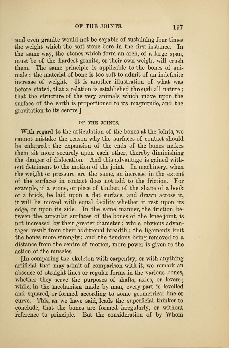 and even granite would not be capable of sustaining four times the weight which the soft stone bore in the first instance. In the same way, the stones which form an arch, of a large span, must be of the hardest granite, or their own weight will crush them. The same principle is applicable to the bones of ani- mals : the material of bone is too soft to admit of an indefinite increase of weight. It is another illustration of what was before stated, that a relation is established through all nature; that the structure of the very animals which move upon the surface of the earth is proportioned to its magnitude, and the gravitation to its centre.] OF THE JOINTS. With regard to the articulation of the bones at the joints, we cannot mistake the reason why the surfaces of contact should be enlarged; the expansion of the ends of the bones makes them sit more securely upon each other, thereby diminishing the danger of dislocation. And this advantage is gained with- out detriment to the motion of the joint. In machinery, when the weight or pressure are the same, an increase in the extent of the surfaces in contact does not add to the friction. For example, if a stone, or piece of timber, of the shape of a book or a brick, be laid upon a flat surface, and drawn across it, it will be moved with equal facility whether it rest upon its edge, or upon its side. In the same manner, the friction be- tween the articular surfaces of the bones of the knee-joint, is not increased by their greater diameter; while obvious advan- tages result from their additional breadth : the ligaments knit the bones more strongly; and the tendons being removed to a distance from the centre of motion, more power is given to the action of the muscles. [In comparing the skeleton with carpentry, or with anything artificial that may admit of comparison with it, we remark an absence of straight lines or regular forms in the various bones, whether they serve the purposes of shafts, axles, or levers; while, in the mechanism made by man, every part is levelled and squared, or formed according to some geometrical line or curve. This, as. we have said, leads the superficial thinker to conclude, that the bones are formed irregularly, or without reference to principle. But the consideration of by Whom