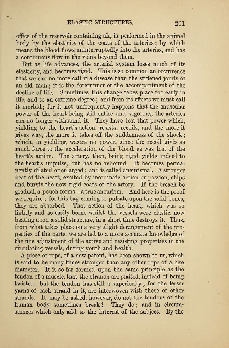 office of the reservoir containing air, is performed in the animal body by the elasticity of the coats of the arteries; by which means the blood flows uninterruptedly into the arteries, and has a continuous flow in the veins beyond them. But as life advances, the arterial system loses much of its elasticity, and becomes rigid. This is so common an occurrence that we can no more call it a disease than the stiffened joints of an old man; it is the forerunner or the accompaniment of the decline of life. Sometimes this change takes place too early in life, and to an extreme degree; and from its effects we must call it morbid; for it not unfrequently happens that the muscular power of the heart being still entire and vigorous, the arteries can no longer withstand it. They have lost that power which, yielding to the heart's action, resists, recoils, and the more it gives way, the more it takes off the suddenness of the shock; which, in yielding, wastes no power, since the recoil gives as much force to the acceleration of the blood, as was lost of the heart's action. The artery, then, being rigid, yields indeed to the heart's impulse, but has no rebound. It becomes perma- nently dilated or enlarged; and is called aneurismal. A stronger beat of the heart, excited by inordinate action or passion, chips and bursts the now rigid coats of the artery. If the breach be gradual, a pouch forms—a true aneurism. And here is the proof we require; for this bag coming to pulsate upon the solid bones, they are absorbed. That action of the heart, which was so lightly and so easily borne whilst the vessels were elastic, now beating upon a solid structure, in a short time destroys it. Thus, from what takes place on a very slight derangement of the pro- perties of the parts, we are led to a more accurate knowledge of the fine adjustment of the active and resisting properties in the circulating vessels, during youth and health. A piece of rope, of a new patent, has been shown to us, which is said to be many times stronger than any other rope of a like diameter. It is so far formed upon the same principle as the tendon of a muscle, that the strands are plaited, instead of being twisted: but the tendon has still a superiority; for the lesser yarns of each strand in it, are interwoven with those of other strands. It may be asked, however, do not the tendons of the human body sometimes break] They do; and in circum- stances which only add to the interest of the subject. By the