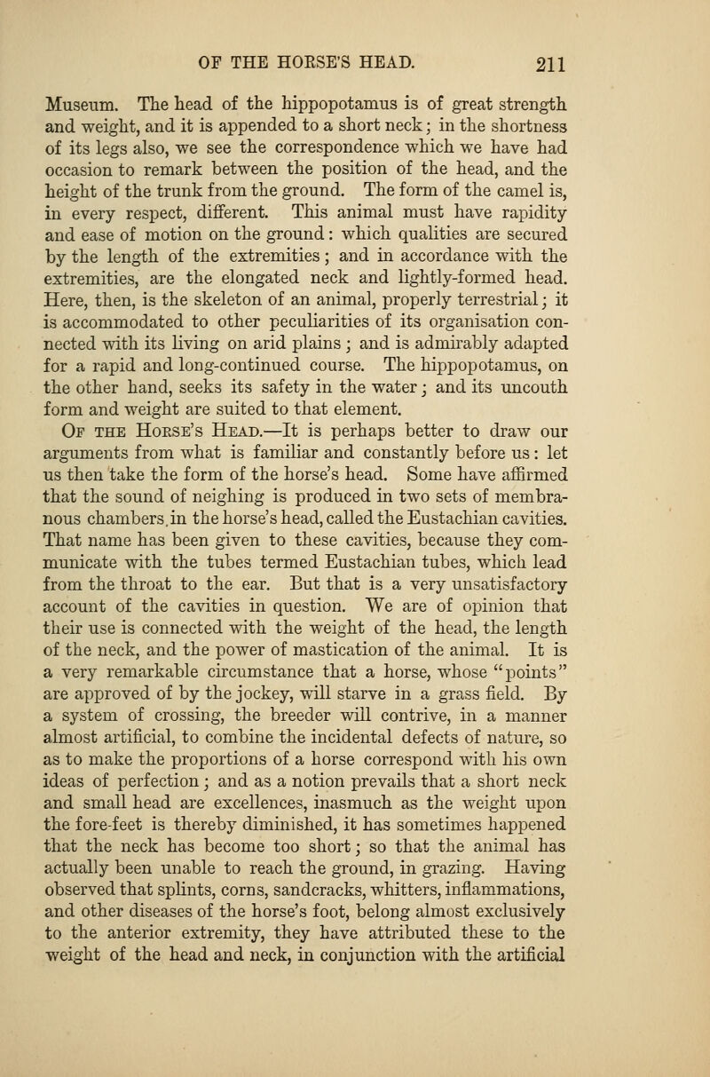 Museum. The head of the hippopotamus is of great strength and weight, and it is appended to a short neck; in the shortness of its legs also, we see the correspondence which we have had occasion to remark between the position of the head, and the height of the trunk from the ground. The form of the camel is, in every respect, different. This animal must have rapidity and ease of motion on the ground: which qualities are secured by the length of the extremities; and in accordance with the extremities, are the elongated neck and lightly-formed head. Here, then, is the skeleton of an animal, properly terrestrial; it is accommodated to other peculiarities of its organisation con- nected with its living on arid plains ; and is admirably adapted for a rapid and long-continued course. The hippopotamus, on the other hand, seeks its safety in the water; and its uncouth form and weight are suited to that element. Of the Horse's Head.—It is perhaps better to draw our arguments from what is familiar and constantly before us: let us then take the form of the horse's head. Some have affirmed that the sound of neighing is produced in two sets of membra- nous chambers.in the horse's head, called the Eustachian cavities. That name has been given to these cavities, because they com- municate with the tubes termed Eustachian tubes, which lead from the throat to the ear. But that is a very unsatisfactory account of the cavities in question. We are of opinion that their use is connected with the weight of the head, the length of the neck, and the power of mastication of the animal. It is a very remarkable circumstance that a horse, whose points are approved of by the jockey, will starve in a grass field. By a system of crossing, the breeder will contrive, in a manner almost artificial, to combine the incidental defects of nature, so as to make the proportions of a horse correspond with his own ideas of perfection; and as a notion prevails that a short neck and small head are excellences, inasmuch as the weight upon the fore-feet is thereby diminished, it has sometimes happened that the neck has become too short; so that the animal has actually been unable to reach the ground, in grazing. Having observed that splints, corns, sandcracks, whitters, inflammations, and other diseases of the horse's foot, belong almost exclusively to the anterior extremity, they have attributed these to the weight of the head and neck, in conjunction with the artificial