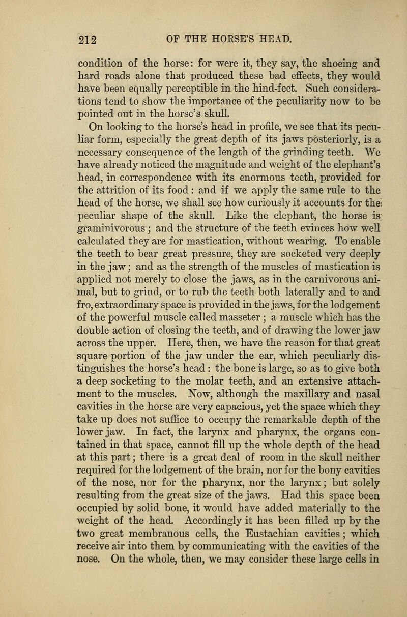 condition of the horse: for were it, they say, the shoeing and hard roads alone that produced these bad effects, they would have been equally perceptible in the hind-feet. Such considera- tions tend to show the importance of the peculiarity now to be pointed out in the horse's skull. On looking to the horse's head in profile, we see that its pecu- liar form, especially the great depth of its jaws posteriorly, is a necessary consequence of the length of the grinding teeth. We have already noticed the magnitude and weight of the elephant's head, in correspondence with its enormous teeth, provided for the attrition of its food: and if we apply the same rule to the head of the horse, we shall see how curiously it accounts for thei peculiar shape of the skull. Like the elephant, the horse is; graminivorous; and the structure of the teeth evinces how well calculated they are for mastication, without wearing. To enable the teeth to bear great pressure, they are socketed very deeply in the jaw; and as the strength of the muscles of mastication is applied not merely to close the jaws, as in the carnivorous ani- mal, but to grind, or to rub the teeth both laterally and to and fro, extraordinary space is provided in the jaws, for the lodgement of the powerful muscle called masseter ; a muscle which has the double action of closing the teeth, and of drawing the lower jaw across the upper. Here, then, we have the reason for that great square portion of the jaw under the ear, which peculiarly dis- tinguishes the horse's head : the bone is large, so as to give both a deep socketing to the molar teeth, and an extensive attach- ment to the muscles. Now, although the maxillary and nasal cavities in the horse are very capacious, yet the space which they take up does not suffice to occupy the remarkable depth of the lower jaw. In fact, the larynx and pharynx, the organs con- tained in that space, cannot fill up the whole depth of the head at this part; there is a great deal of room in the skull neither required for the lodgement of the brain, nor for the bony cavities of the nose, nor for the pharynx, nor the larynx; but solely resulting from the great size of the jaws. Had this space been occupied by solid bone, it would have added materially to the weight of the head. Accordingly it has been filled up by the two great membranous cells, the Eustachian cavities ; which receive air into them by communicating with the cavities of the nose. On the whole, then, we may consider these large cells in