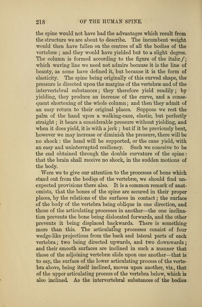 the spine would not have had the advantages which result from the structure we are about to describe. The incumbent weight would then have fallen on the centres of all the bodies of the vertebrae ; and they would have yielded but to a slight degree. The column is formed according to the figure of the italic/; which waving line we need not admire because it is the line of beauty, as some have defined it, but because it is the form of elasticity. The spine being originally of this curved shape, the pressure is directed upon the margins of the vertebrae and of the intervertebral substances; they therefore yield readily; by yielding, they produce an increase of the curve, and a conse- quent shortening of the whole column; and then they admit of an easy return to their original places. Suppose we rest the palm of the hand upon a walking-cane, elastic, but perfectly straight; it bears a considerable pressure without yielding, and when it does yield, it is with a jerk ; but if it be previously bent, however we may increase or' diminish the pressure, there will be no shock : the hand will be supported, or the cane yield, with an easy and uninterrupted resiliency. Such we conceive to be the end obtained through the double curvature of the spine: that the brain shall receive no shock, in the sudden motions of the body. Were we to give our attention to the processes of bone which stand out from the bodies of the vertebrae, we should find un- expected provisions there also. It is a common remark of anat- omists, that the bones of the spine are secured in their proper places, by the relations of the surfaces in contact; the surface of the body of the vertebra being oblique in one direction, and those of the articulating processes in another—the one inclina- tion prevents the bone being dislocated forwards, and the other prevents it being displaced backwards. There is something more than this. The articulating processes consist of four wedge-like projections from the back and lateral parts of each vertebra; two being directed upwards, and two downwards; and their smooth surfaces are inclined in such a manner that those of the adjoining vertebrae slide upon one another—that is to say, the surface of the lower articulating process of the verte- bra above, being itself inclined, moves upon another, viz., that of the upper articulating process of the vertebra below, which is also inclined. As the intervertebral substances of the bodies