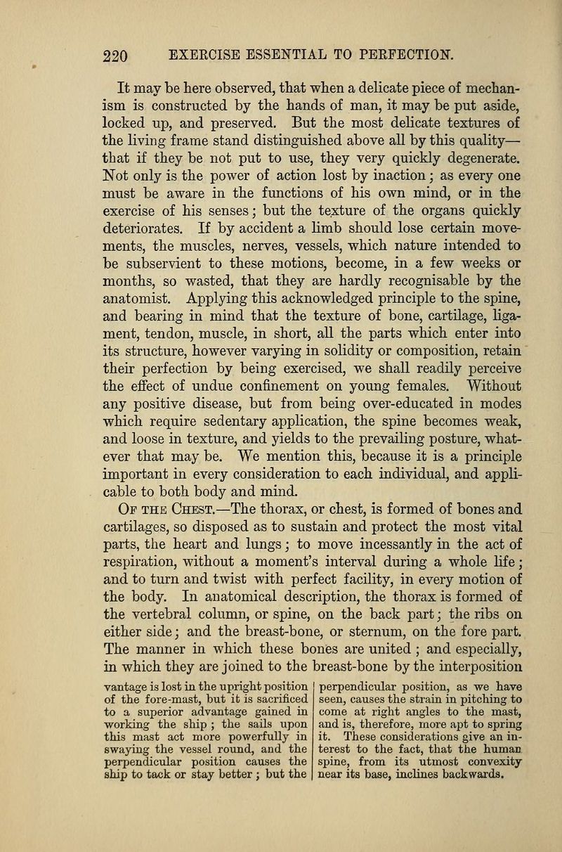 It may be here observed, that when a delicate piece of mechan- ism is constructed by the hands of man, it may be put aside, locked up, and preserved. But the most delicate textures of the living frame stand distinguished above all by this quality— that if they be not put to use, they very quickly degenerate. Not only is the power of action lost by inaction; as every one must be aware in the functions of his own mind, or in the exercise of his senses; but the texture of the organs quickly deteriorates. If by accident a limb should lose certain move- ments, the muscles, nerves, vessels, which nature intended to be subservient to these motions, become, in a few weeks or months, so wasted, that they are hardly recognisable by the anatomist. Applying this acknowledged principle to the spine, and bearing in mind that the texture of bone, cartilage, liga- ment, tendon, muscle, in short, all the parts which enter into its structure, however varying in solidity or composition, retain their perfection by being exercised, we shall readily perceive the effect of undue confinement on young females. Without any positive disease, but from being over-educated in modes which require sedentary application, the spine becomes weak, and loose in texture, and yields to the prevailing posture, what- ever that may be. We mention this, because it is a principle important in every consideration to each individual, and appli- cable to both body and mind. Of the Chest.—The thorax, or chest, is formed of bones and cartilages, so disposed as to sustain and protect the most vital parts, the heart and lungs; to move incessantly in the act of respiration, without a moment's interval during a whole life; and to turn and twist with perfect facility, in every motion of the body. In anatomical description, the thorax is formed of the vertebral column, or spine, on the back part; the ribs on either side; and the breast-bone, or sternum, on the fore part. The manner in which these bones are united ; and especially, in which they are joined to the breast-bone by the interposition vantage is lost in the upright position of the fore-mast, but it is sacrificed, to a superior advantage gained in working the ship ; the sails upon this mast act more powerfully in swaying the vessel round, and the perpendicular position causes the ship to tack or stay better ; but the perpendicular position, as we have seen, causes the strain in pitching to come at right angles to the mast, and is, therefore, more apt to spring it. These considerations give an in- terest to the fact, that the human spine, from its utmost convexity near its base, inclines backwards.