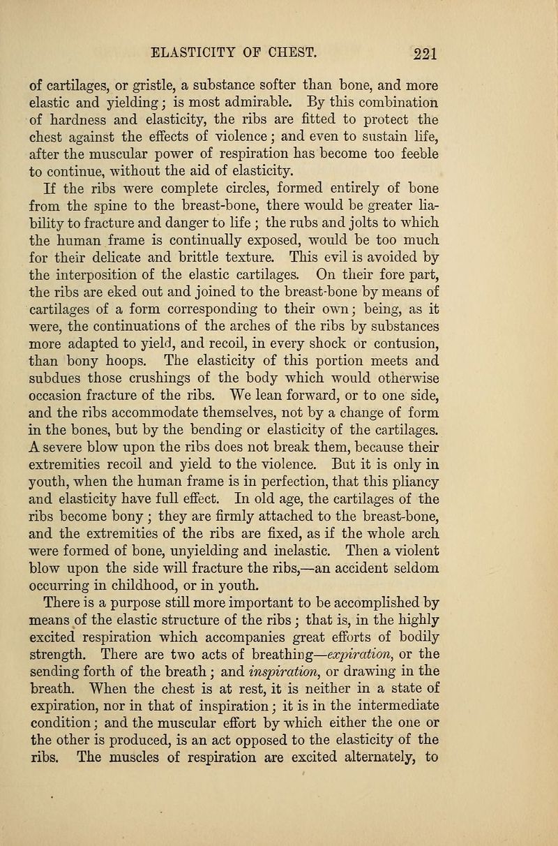 of cartilages, or gristle, a substance softer than bone, and more elastic and yielding; is most admirable. By this combination of hardness and elasticity, the ribs are fitted to protect the chest against the effects of violence; and even to sustain life, after the muscular power of respiration has become too feeble to continue, without the aid of elasticity. If the ribs were complete circles, formed entirely of bone from the spine to the breast-bone, there would be greater lia- bility to fracture and danger to life ; the rubs and jolts to which the human frame is continually exposed, would be too much for their delicate and brittle texture. This evil is avoided by the interposition of the elastic cartilages. On their fore part, the ribs are eked out and joined to the breast-bone by means of cartilages of a form corresponding to their own; being, as it were, the continuations of the arches of the ribs by substances more adapted to yield, and recoil, in every shock or contusion, than bony hoops. The elasticity of this portion meets and subdues those crushings of the body which would otherwise occasion fracture of the ribs. We lean forward, or to one side, and the ribs accommodate themselves, not by a change of form in the bones, but by the bending or elasticity of the cartilages. A severe blow upon the ribs does not break them, because their extremities recoil and yield to the violence. But it is only in youth, when the human frame is in perfection, that this pliancy and elasticity have full effect. In old age, the cartilages of the ribs become bony ; they are firmly attached to the breast-bone, and the extremities of the ribs are fixed, as if the whole arch were formed of bone, unyielding and inelastic. Then a violent blow upon the side will fracture the ribs,—an accident seldom occurring in childhood, or in youth. There is a purpose still more important to be accomplished by means of the elastic structure of the ribs \ that is, in the highly excited respiration which accompanies great efforts of bodily strength. There are two acts of breathing—expiration, or the sending forth of the breath; and inspiration, or drawing in the breath. When the chest is at rest, it is neither in a state of expiration, nor in that of inspiration; it is in the intermediate condition; and the muscular effort by which either the one or the other is produced, is an act opposed to the elasticity of the ribs. The muscles of respiration are excited alternately, to