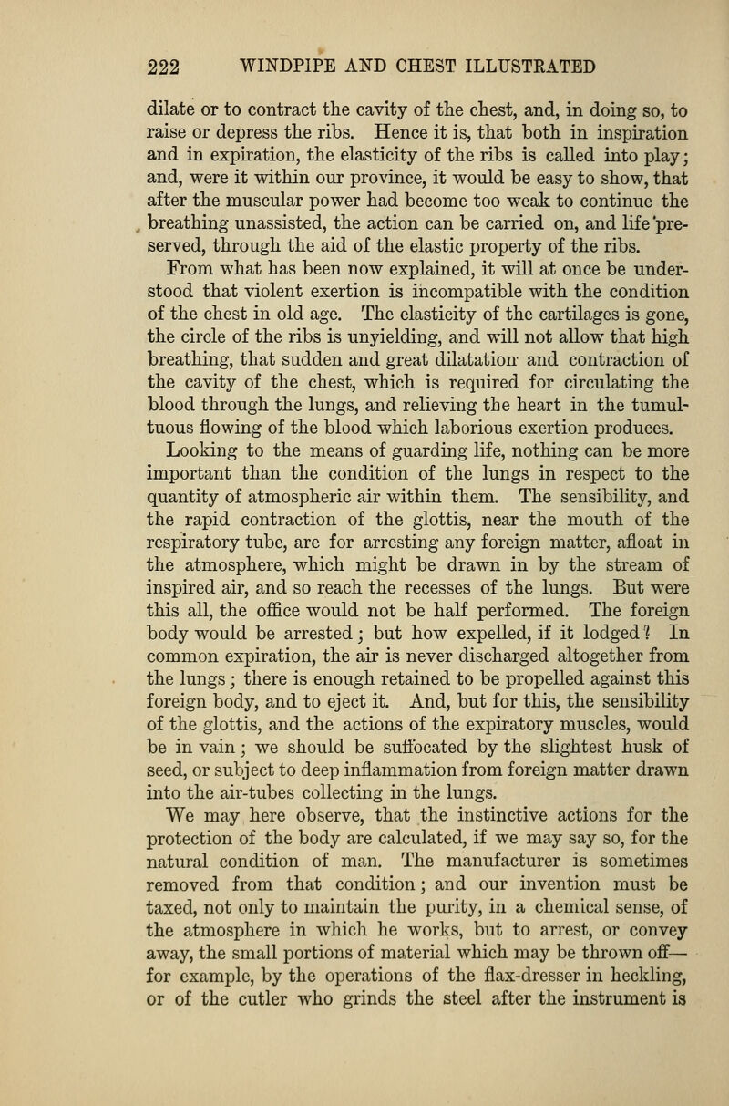 dilate or to contract the cavity of the chest, and, in doing so, to raise or depress the ribs. Hence it is, that both in inspiration and in expiration, the elasticity of the ribs is called into play; and, were it within our province, it would be easy to show, that after the muscular power had become too weak to continue the breathing unassisted, the action can be carried on, and life pre- served, through the aid of the elastic property of the ribs. From what has been now explained, it will at once be under- stood that violent exertion is incompatible with the condition of the chest in old age. The elasticity of the cartilages is gone, the circle of the ribs is unyielding, and will not allow that high breathing, that sudden and great dilatation and contraction of the cavity of the chest, which is required for circulating the blood through the lungs, and relieving the heart in the tumul- tuous flowing of the blood which laborious exertion produces. Looking to the means of guarding life, nothing can be more important than the condition of the lungs in respect to the quantity of atmospheric air within them. The sensibility, and the rapid contraction of the glottis, near the mouth of the respiratory tube, are for arresting any foreign matter, afloat in the atmosphere, which might be drawn in by the stream of inspired air, and so reach the recesses of the lungs. But were this all, the office would not be half performed. The foreign body would be arrested; but how expelled, if it lodged 1 In common expiration, the air is never discharged altogether from the lungs; there is enough retained to be propelled against this foreign body, and to eject it. And, but for this, the sensibility of the glottis, and the actions of the expiratory muscles, would be in vain; we should be suffocated by the slightest husk of seed, or subject to deep inflammation from foreign matter drawn into the air-tubes collecting in the lungs. We may here observe, that the instinctive actions for the protection of the body are calculated, if we may say so, for the natural condition of man. The manufacturer is sometimes removed from that condition; and our invention must be taxed, not only to maintain the purity, in a chemical sense, of the atmosphere in which he works, but to arrest, or convey away, the small portions of material which may be thrown off— for example, by the operations of the flax-dresser in heckling, or of the cutler who grinds the steel after the instrument is