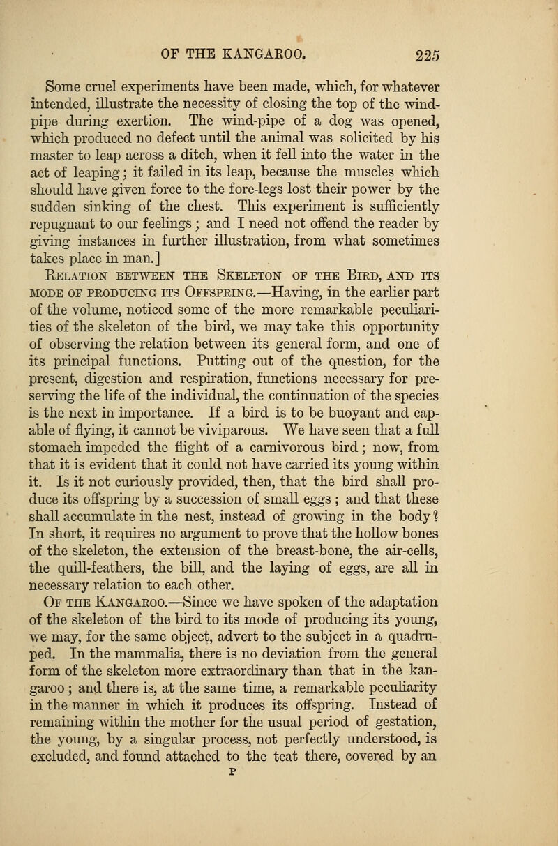 Some cruel experiments have been made, which, for whatever intended, illustrate the necessity of closing the top of the wind- pipe during exertion. The wind-pipe of a dog was opened, which produced no defect until the animal was solicited by his master to leap across a ditch, when it fell into the water in the act of leaping; it failed in its leap, because the muscles which should have given force to the fore-legs lost their power by the sudden sinking of the chest. This experiment is sufficiently repugnant to our feelings; and I need not offend the reader by giving instances in further illustration, from what sometimes takes place in man.] Kelation between the Skeleton of the Bird, and its mode of producing its Offspring.—Having, in the earlier part of the volume, noticed some of the more remarkable peculiari- ties of the skeleton of the bird, we may take this opportunity of observing the relation between its general form, and one of its principal functions. Putting out of the question, for the present, digestion and respiration, functions necessary for pre- serving the life of the individual, the continuation of the species is the next in importance. If a bird is to be buoyant and cap- able of flying, it cannot be viviparous. We have seen that a full stomach impeded the flight of a carnivorous bird; now, from that it is evident that it could not have carried its young within it. Is it not curiously provided, then, that the bird shall pro- duce its offspring by a succession of small eggs ; and that these shall accumulate in the nest, instead of growing in the body 1 In short, it requires no argument to prove that the hollow bones of the skeleton, the extension of the breast-bone, the air-cells, the quill-feathers, the bill, and the laying of eggs, are all in necessary relation to each other. Of the Kangaroo.—Since we have spoken of the adaptation of the skeleton of the bird to its mode of producing its young, we may, for the same object, advert to the subject in a quadru- ped. In the mammalia, there is no deviation from the general form of the skeleton more extraordinary than that in the kan- garoo ; and there is, at the same time, a remarkable peculiarity in the manner in which it produces its offspring. Instead of remaining within the mother for the usual period of gestation, the young, by a singular process, not perfectly understood, is excluded, and found attached to the teat there, covered by an p