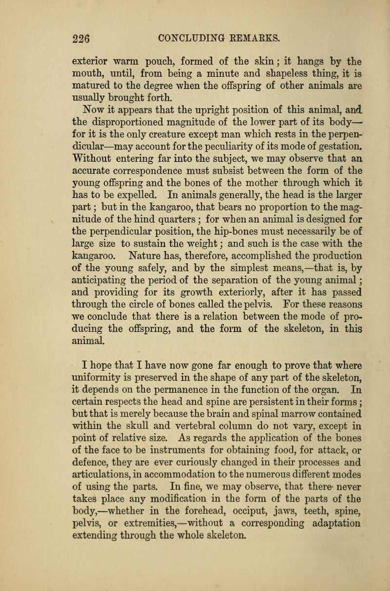 exterior warm pouch, formed of the skin; it hangs by the mouth, until, from being a minute and shapeless thing, it is matured to the degree when the offspring of other animals are usually brought forth. Now it appears that the upright position of this animal, and the disproportioned magnitude of the lower part of its body— for it is the only creature except man which rests in the perpen- dicular—may account for the peculiarity of its mode of gestation. Without entering far into the subject, we may observe that an accurate correspondence must subsist between the form of the young offspring and the bones of the mother through which it has to be expelled. In animals generally, the head is the larger part; but in the kangaroo, that bears no proportion to the mag- nitude of the hind quarters; for when an animal is designed for the perpendicular position, the hip-bones must necessarily be of large size to sustain the weight; and such is the case with the kangaroo. Nature has, therefore, accomplished the production of the young safely, and by the simplest means,—that is, by anticipating the period of the separation of the young animal j and providing for its growth exteriorly, after it has passed through the circle of bones called the pelvis. For these reasons we conclude that there is a relation between the mode of pro- ducing the offspring, and the form of the skeleton, in this animal. I hope that I have now gone far enough to prove that where uniformity is preserved in the shape of any part of the skeleton, it depends on the permanence in the function of the organ. In certain respects the head and spine are persistent in their forms; but that is merely because the brain and spinal marrow contained within the skull and vertebral column do not vary, except in point of relative size. As regards the application of the bones of the face to be instruments for obtaining food, for attack, or defence, they are ever curiously changed in their processes and articulations, in accommodation to the numerous different modes of using the parts. In fine, we may observe, that there never takes place any modification in the form of the parts of the body,—whether in the forehead, occiput, jaws, teeth, spine, pelvis, or extremities,—without a corresponding adaptation extending through the whole skeleton.