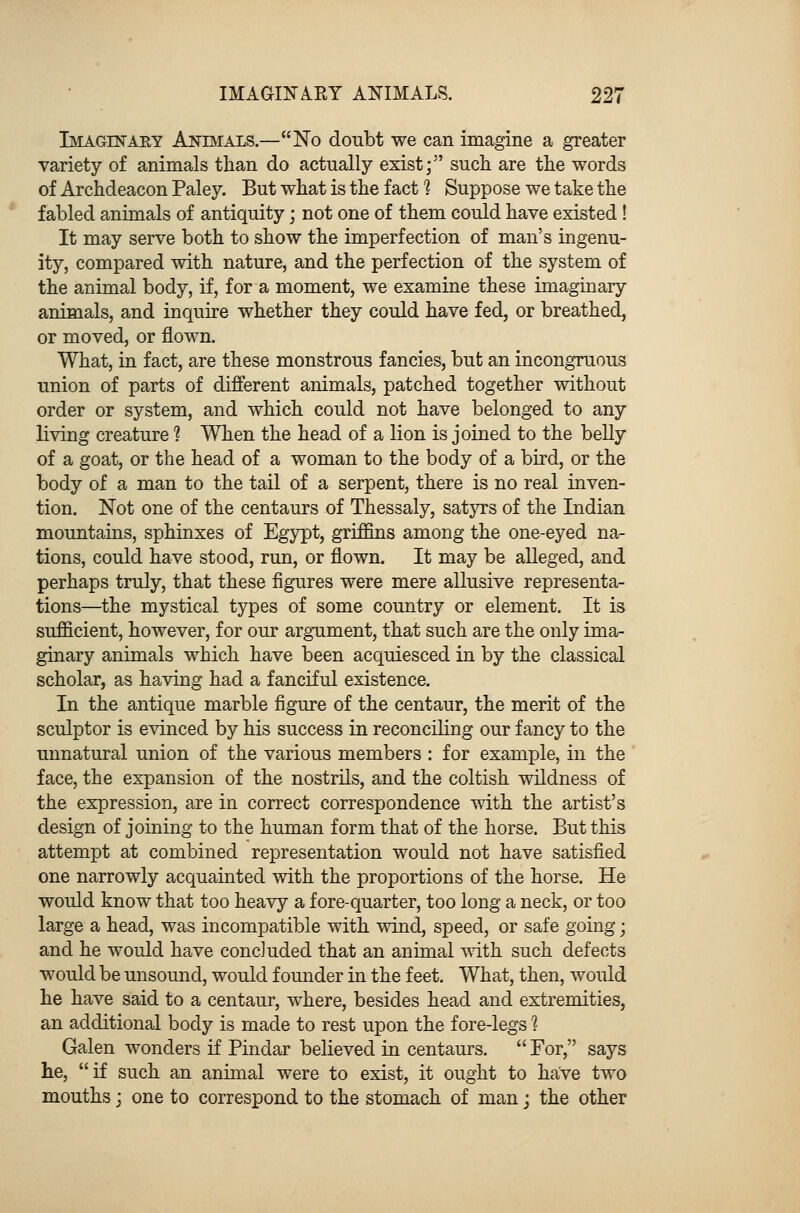 Imaginary Animals.—No doubt we can imagine a greater variety of animals than do actually exist; such are the words of Archdeacon Paley. But what is the fact 1 Suppose we take the fabled animals of antiquity; not one of them could have existed! It may serve both to show the imperfection of man's ingenu- ity, compared with nature, and the perfection of the system of the animal body, if, for a moment, we examine these imaginary animals, and inquire whether they could have fed, or breathed, or moved, or flown. What, in fact, are these monstrous fancies, but an incongruous union of parts of different animals, patched together without order or system, and which could not have belonged to any living creature 1 When the head of a lion is joined to the belly of a goat, or the head of a woman to the body of a bird, or the body of a man to the tail of a serpent, there is no real inven- tion. Not one of the centaurs of Thessaly, satyrs of the Indian mountains, sphinxes of Egypt, griffins among the one-eyed na- tions, could have stood, run, or flown. It may be alleged, and perhaps truly, that these figures were mere allusive representa- tions—the mystical types of some country or element. It is sufficient, however, for our argument, that such are the only ima- ginary animals which have been acquiesced in by the classical scholar, as having had a fanciful existence. In the antique marble figure of the centaur, the merit of the sculptor is evinced by his success in reconciling our fancy to the unnatural union of the various members : for example, in the face, the expansion of the nostrils, and the coltish wildness of the expression, are in correct correspondence with the artist's design of joining to the human form that of the horse. But this attempt at combined representation would not have satisfied one narrowly acquainted with the proportions of the horse. He would know that too heavy a fore-quarter, too long a neck, or too large a head, was incompatible with wind, speed, or safe going; and he would have concluded that an animal with such defects would be unsound, would founder in the feet. What, then, would he have said to a centaur, where, besides head and extremities, an additional body is made to rest upon the fore-legs 1 Galen wonders if Pindar believed in centaurs.  For, says he, if such an animal were to exist, it ought to have two mouths; one to correspond to the stomach of man; the other