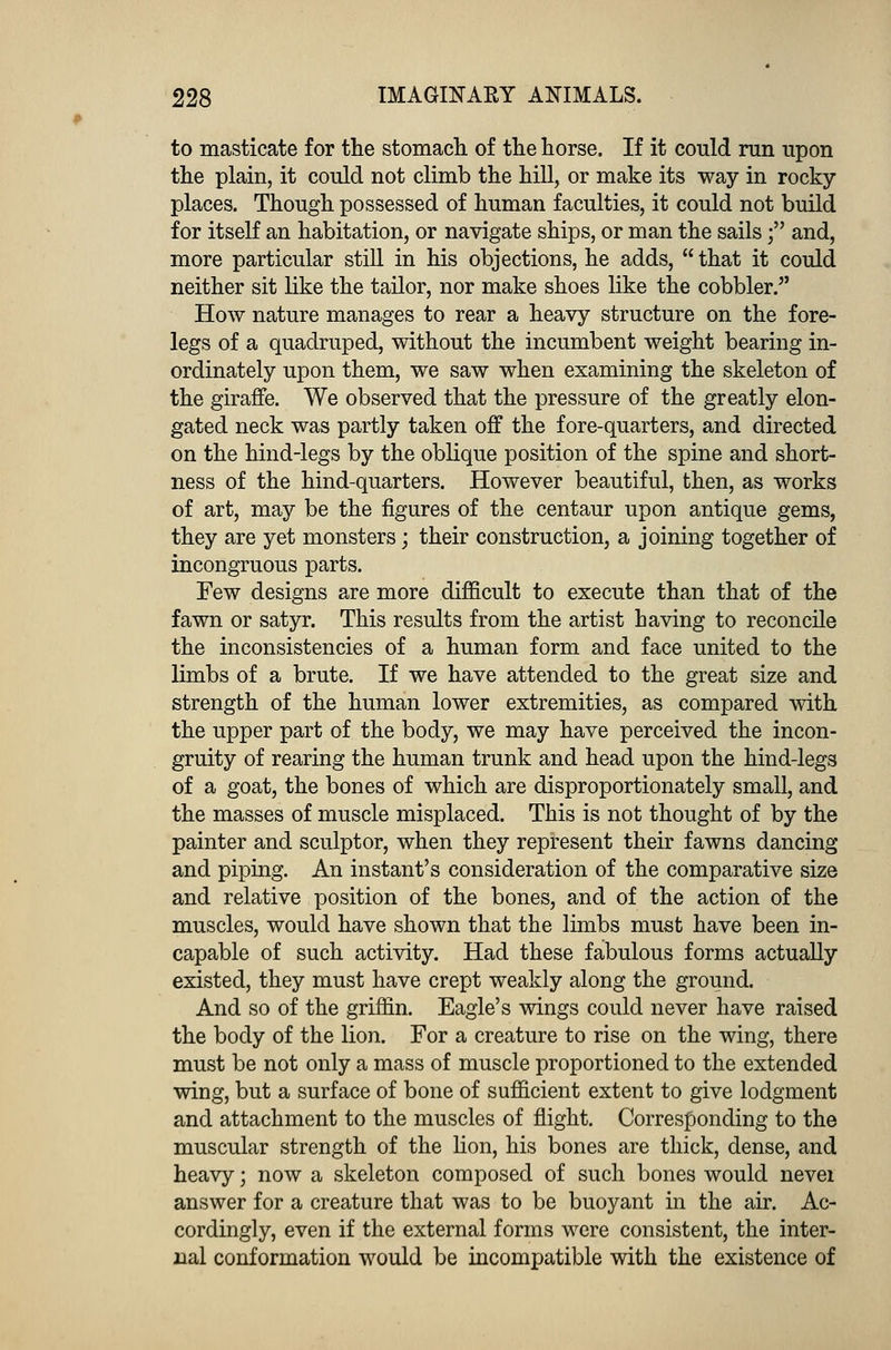 to masticate for the stomach of the horse. If it could run upon the plain, it could not climb the hill, or make its way in rocky- places. Though possessed of human faculties, it could not build for itself an habitation, or navigate ships, or man the sails; and, more particular still in his objections, he adds,  that it could neither sit like the tailor, nor make shoes like the cobbler. How nature manages to rear a heavy structure on the fore- legs of a quadruped, without the incumbent weight bearing in- ordinately upon them, we saw when examining the skeleton of the giraffe. We observed that the pressure of the greatly elon- gated neck was partly taken off the fore-quarters, and directed on the hind-legs by the oblique position of the spine and short- ness of the hind-quarters. However beautiful, then, as works of art, may be the figures of the centaur upon antique gems, they are yet monsters; their construction, a joining together of incongruous parts. Few designs are more difficult to execute than that of the fawn or satyr. This results from the artist having to reconcile the inconsistencies of a human form and face united to the limbs of a brute. If we have attended to the great size and strength of the human lower extremities, as compared with the upper part of the body, we may have perceived the incon- gruity of rearing the human trunk and head upon the hind-legs of a goat, the bones of which are disproportionately small, and the masses of muscle misplaced. This is not thought of by the painter and sculptor, when they represent their fawns dancing and piping. An instant's consideration of the comparative size and relative position of the bones, and of the action of the muscles, would have shown that the limbs must have been in- capable of such activity. Had these fabulous forms actually existed, they must have crept weakly along the ground. And so of the griffin. Eagle's wings could never have raised the body of the lion. For a creature to rise on the wing, there must be not only a mass of muscle proportioned to the extended wing, but a surface of bone of sufficient extent to give lodgment and attachment to the muscles of flight. Corresponding to the muscular strength of the lion, his bones are thick, dense, and heavy; now a skeleton composed of such bones would nevei answer for a creature that was to be buoyant in the air. Ac- cordingly, even if the external forms were consistent, the inter- nal conformation would be incompatible with the existence of