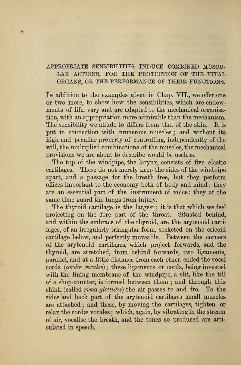 APPROPRIATE SENSIBILITIES INDUCE COMBINED MUSCU- LAR ACTIONS, FOR THE PROTECTION OF THE VITAL ORGANS, OR THE PERFORMANCE OF THEIR FUNCTIONS. In addition to the examples given in Chap. VII., we offer one or two more, to show how the sensibilities, which are endow- ments of life, vary and are adapted to the mechanical organisa- tion, with an appropriation more admirable than the mechanism. The sensibility we allude to differs from that of the skin. It is put in connection with numerous muscles; and without its high and peculiar property of controlling, independently of the will, the multiplied combinations of the muscles, the mechanical provisions we are about to describe would be useless. The top of the windpipe, the larynx, consists of five elastic cartilages. These do not merely keep the sides of the windpipe apart, and a passage for the breath free, but they perform offices important to the economy both of body and mind; they are an essential part of the instrument of voice: they at the same time guard the lungs from injury. The thyroid cartilage is the largest; it is that which we feel projecting on the fore part of the throat. Situated behind, and within the embrace of the thyroid, are the arytenoid carti- lages, of an irregularly triangular form, socketed on the cricoid cartilage below, and perfectly moveable. Between the corners of the arytenoid cartilages, which project forwards, and the thyroid, are stretched, from behind forwards, two ligaments, parallel, and at a little distance from each other, called the vocal cords icordce vocales); these ligaments or cords, being invested with the lining membrane of the windpipe, a slit, like the till of a shop-counter, is formed between them ; and through this chink (called rima glottidis) the air passes to and fro. To the sides and back part of the arytenoid cartilages small muscles are attached; and these, by moving the cartilages, tighten or relax the cordse vocales; which, again, by vibrating in the stream of air, vocalise the breath, and the tones so produced are arti- culated in speech.