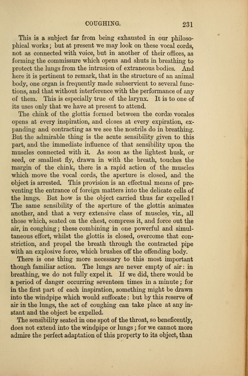 This is a subject far from being exhausted in our philoso- phical works; but at present we may look on these vocal cords, not as connected with voice, but in another of their offices, as forming the commissure which opens and shuts in breathing to protect the lungs from the intrusion of extraneous bodies. And here it is pertinent to remark, that in the structure of an animal body, one organ is frequently made subservient to several func- tions, and that without interference with the performance of any of them. This is especially true of the larynx. It is to one of its uses only that we have at present to attend. The chink of the glottis formed between the cordse vocales opens at every inspiration, and closes at every expiration, ex- panding and contracting as we see the nostrils do in breathing. But the admirable thing is the acute sensibility given to this part, and the immediate influence of that sensibility upon the muscles connected with it. As soon as the lightest husk, or seed, or smallest fly, drawn in with the breath, touches the margin of the chink, there is a rapid action of the muscles which move the vocal cords, the aperture is closed, and the object is arrested. This provision is an effectual means of pre- venting the entrance of foreign matters into the delicate cells of the lungs. But how is the object carried thus far expelled? The same sensibility of the aperture of the glottis animates another, and that a very extensive class of muscles, viz., all those which, seated on the chest, compress it, and force out the air, in coughing; these combining in one powerful and simul- taneous effort, whilst the glottis is closed, overcome that con- striction, and propel the breath through the contracted pipe with an explosive force, which brushes off the offending body. There is one thing more necessary to this most important though familiar action. The lungs are never empty of air: in breathing, we do not fully expel it. If we did, there would be a period of danger occurring seventeen times in a minute; for in the first part of each inspiration, something might be drawn into the windpipe which would suffocate: but by this reserve of air in the lungs, the act of coughing can take place at any in- stant and the object be expelled. The sensibility seated in one spot of the throat, so beneficently, does not extend into the windpipe or lungs; for we cannot more admire the perfect adaptation of this property to its object, than