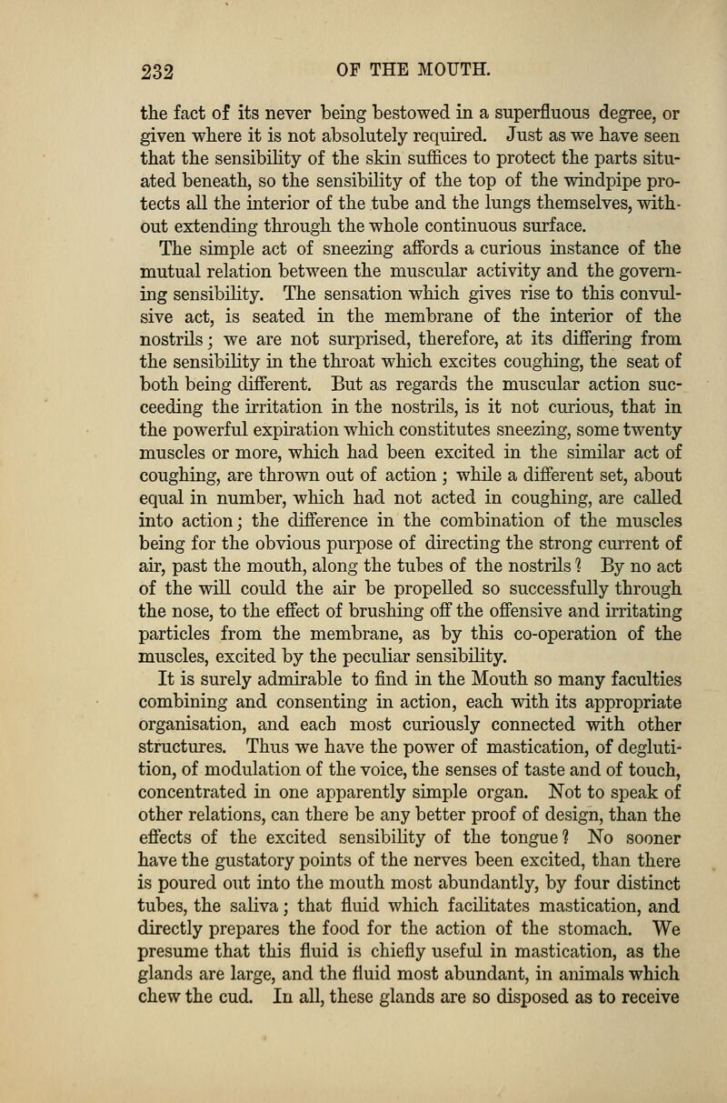 the fact of its never being bestowed in a superfluous degree, or given where it is not absolutely required. Just as we have seen that the sensibility of the skin suffices to protect the parts situ- ated beneath, so the sensibility of the top of the windpipe pro- tects all the interior of the tube and the lungs themselves, with- out extending through the whole continuous surface. The simple act of sneezing affords a curious instance of the mutual relation between the muscular activity and the govern- ing sensibility. The sensation which gives rise to this convul- sive act, is seated in the membrane of the interior of the nostrils; we are not surprised, therefore, at its differing from the sensibility in the throat which excites coughing, the seat of both being different. But as regards the muscular action suc- ceeding the irritation in the nostrils, is it not curious, that in the powerful expiration which constitutes sneezing, some twenty muscles or more, which had been excited in the similar act of coughing, are thrown out of action ; while a different set, about equal in number, which had not acted in coughing, are called into action; the difference in the combination of the muscles being for the obvious purpose of directing the strong current of air, past the mouth, along the tubes of the nostrils 1 By no act of the will could the air be propelled so successfully through the nose, to the effect of brushing off the offensive and irritating particles from the membrane, as by this co-operation of the muscles, excited by the peculiar sensibility. It is surely admirable to find in the Mouth so many faculties combining and consenting in action, each with its appropriate organisation, and each most curiously connected with other structures. Thus we have the power of mastication, of degluti- tion, of modulation of the voice, the senses of taste and of touch, concentrated in one apparently simple organ. Not to speak of other relations, can there be any better proof of design, than the effects of the excited sensibility of the tongue? No sooner have the gustatory points of the nerves been excited, than there is poured out into the mouth most abundantly, by four distinct tubes, the saliva; that fluid which facilitates mastication, and directly prepares the food for the action of the stomach. We presume that this fluid is chiefly useful in mastication, as the glands are large, and the fluid most abundant, in animals which chew the cud. In all, these glands are so disposed as to receive