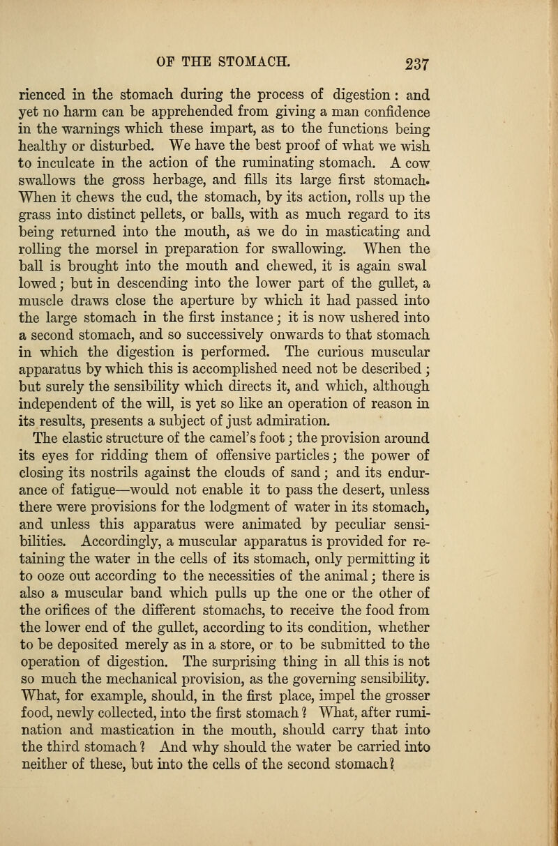 rienced in the stomach during the process of digestion: and yet no harm can be apprehended from giving a man confidence in the warnings which these impart, as to the functions being healthy or disturbed. We have the best proof of what we wish to inculcate in the action of the ruminating stomach. A cow swallows the gross herbage, and fills its large first stomach. When it chews the cud, the stomach, by its action, rolls up the grass into distinct pellets, or balls, with as much regard to its being returned into the mouth, as we do in masticating and rolling the morsel in preparation for swallowing. When the ball is brought into the mouth and chewed, it is again swal lowed; but in descending into the lower part of the gullet, a muscle draws close the aperture by which it had passed into the large stomach in the first instance; it is now ushered into a second stomach, and so successively onwards to that stomach in which the digestion is performed. The curious muscular apparatus by which this is accomplished need not be described; but surely the sensibility which directs it, and which, although independent of the will, is yet so like an operation of reason in its results, presents a subject of just admiration. The elastic structure of the camel's foot \ the provision around its eyes for ridding them of offensive particles; the power of closing its nostrils against the clouds of sand; and its endur- ance of fatigue—would not enable it to pass the desert, unless there were provisions for the lodgment of water in its stomach, and unless this apparatus were animated by peculiar sensi- bilities. Accordingly, a muscular apparatus is provided for re- taining the water in the cells of its stomach, only permitting it to ooze out according to the necessities of the animal; there is also a muscular band which pulls up the one or the other of the orifices of the different stomachs, to receive the food from the lower end of the gullet, according to its condition, whether to be deposited merely as in a store, or to be submitted to the operation of digestion. The surprising thing in all this is not so much the mechanical provision, as the governing sensibility. What, for example, should, in the first place, impel the grosser food, newly collected, into the first stomach % What, after rumi- nation and mastication in the mouth, should carry that into the third stomach % And why should the water be carried into neither of these, but into the cells of the second stomach?