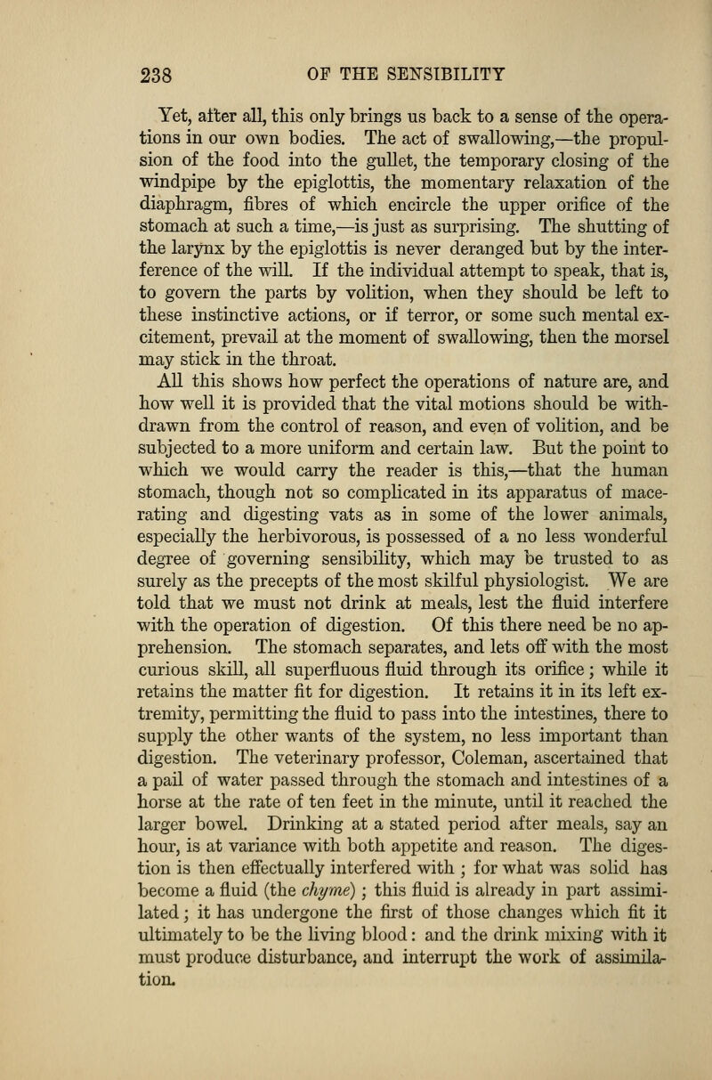 Yet, after all, this only brings us back to a sense of the opera- tions in our own bodies. The act of swallowing,—the propul- sion of the food into the gullet, the temporary closing of the windpipe by the epiglottis, the momentary relaxation of the diaphragm, fibres of which encircle the upper orifice of the stomach at such a time,—is just as surprising. The shutting of the larynx by the epiglottis is never deranged but by the inter- ference of the will. If the individual attempt to speak, that is, to govern the parts by volition, when they should be left to these instinctive actions, or if terror, or some such mental ex- citement, prevail at the moment of swallowing, then the morsel may stick in the throat. All this shows how perfect the operations of nature are, and how well it is provided that the vital motions should be with- drawn from the control of reason, and even of volition, and be subjected to a more uniform and certain law. But the point to which we would carry the reader is this,—that the human stomach, though not so complicated in its apparatus of mace- rating and digesting vats as in some of the lower animals, especially the herbivorous, is possessed of a no less wonderful degree of governing sensibility, which may be trusted to as surely as the precepts of the most skilful physiologist. We are told that we must not drink at meals, lest the fluid interfere with the operation of digestion. Of this there need be no ap- prehension. The stomach separates, and lets off with the most curious skill, all superfluous fluid through its orifice; while it retains the matter fit for digestion. It retains it in its left ex- tremity, permitting the fluid to pass into the intestines, there to supply the other wants of the system, no less important than digestion. The veterinary professor, Coleman, ascertained that a pail of water passed through the stomach and intestines of a horse at the rate of ten feet in the minute, until it reached the larger bowel. Drinking at a stated period after meals, say an hour, is at variance with both appetite and reason. The diges- tion is then effectually interfered with ; for what was solid has become a fluid (the chyme); this fluid is already in part assimi- lated ; it has undergone the first of those changes which fit it ultimately to be the living blood: and the drink mixing with it must produce disturbance, and interrupt the work of assimila- tion.
