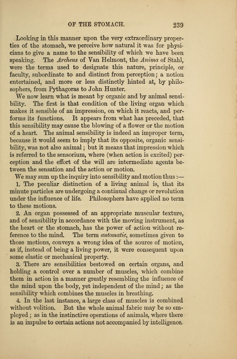 Looking in this manner upon the very extraordinary proper- ties of the stomach, we perceive how natural it was for physi- cians to give a name to the sensibility of which we have been speaking. The Archeus of Van Helmont, the Anima of Stahl, were the terms used to designate this nature, principle, or faculty, subordinate to and distinct from perception; a notion entertained, and more or less distinctly hinted at, by philo- sophers, from Pythagoras to John Hunter. We now learn what is meant by organic and by animal sensi- bility. The first is that condition of the living organ which makes it sensible of an impression, on which it reacts, and per- forms its functions. It appears from what has preceded, that this sensibility may cause the blowing of a flower or the motion of a heart. The animal sensibility is indeed an improper term, because it would seem to imply that its opposite, organic sensi- bility, was not also animal; but it means that impression which is referred to the sensorium, where (when action is excited) per- ception and the effort of the will are intermediate agents be- tween the sensation and the action or motion. We may sum up the inquiry into sensibility and motion thus:— 1. The peculiar distinction of a living animal is, that its minute particles are undergoing a continual change or revolution under the influence of life. Philosophers have applied no term to these motions. 2. An organ possessed of an appropriate muscular texture, and of sensibility in accordance with the moving instrument, as the heart or the stomach, has the power of action without re- ference to the mind. The term automatic, sometimes given to those motions, conveys a wrong idea of the source of motion, as if, instead of being a living power, it were consequent upon some elastic or mechanical property. 3. There are sensibilities bestowed on certain organs, and holding a control over a number of muscles, which combine them in action in a manner greatly resembling the influence of the mind upon the body, yet independent of the mind; as the sensibility which combines the muscles in breathing. 4. In the last instance, a large class of muscles is combined without volition. But the whole animal fabric may be so em- ployed ; as in the instinctive operations of animals, where there is an impulse to certain actions not accompanied by intelligence.