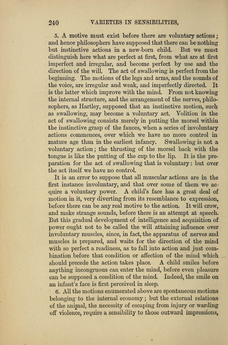 5. A motive must exist before there are voluntary actions; and hence philosophers have supposed that there can be nothing but instinctive actions in a new-born child. But we must distinguish here what are perfect at first, from what are at first imperfect and irregular, and become perfect by use and the direction of the will. The act of swallowing is perfect from the beginning. The motions of the legs and arms, and the sounds of the voice, are irregular and weak, and imperfectly directed. It is the latter which improve with the mind. From not knowing the internal structure, and the arrangement of the nerves, philo- sophers, as Hartley, supposed that an instinctive motion, such as swallowing, may become a voluntary act. Volition in the act of swallowing consists merely in putting the morsel within the instinctive grasp of the fauces, when a series of involuntary actions commences, over which we have no more control in mature age than in the earliest infancy. Swallowing is not a voluntary action; the thrusting of the morsel back with the tongue is like the putting of the cup to the lip. It is the pre- paration for the act of swallowing that is voluntary: but over the act itself we have no control. It is an error to suppose that all muscular actions are in the first instance involuntary, and that over some of them we ac- quire a voluntary power. A child's face has a great deal of motion in it, very diverting from its resemblance to expression, before there can be any real motive to the action. It will crow, and make strange sounds, before there is an attempt at speech. But this gradual development of intelligence and acquisition of power ought not to be called the will attaining influence over involuntary muscles, since, in fact, the apparatus of nerves and muscles is prepared, and waits for the direction of the mind with so perfect a readiness, as to fall into action and just com- bination before that condition or affection of the mind which should precede the action takes place. A child smiles before anything incongruous can enter the mind, before even pleasure can be supposed a condition of the mind. Indeed, the smile on an infant's face is first perceived in sleep. 6. All the motions enumerated above are spontaneous motions belonging to the internal economy; but the external relations of the animal, the necessity of escaping from injury or warding off violence, require a sensibility to those outward impressions,