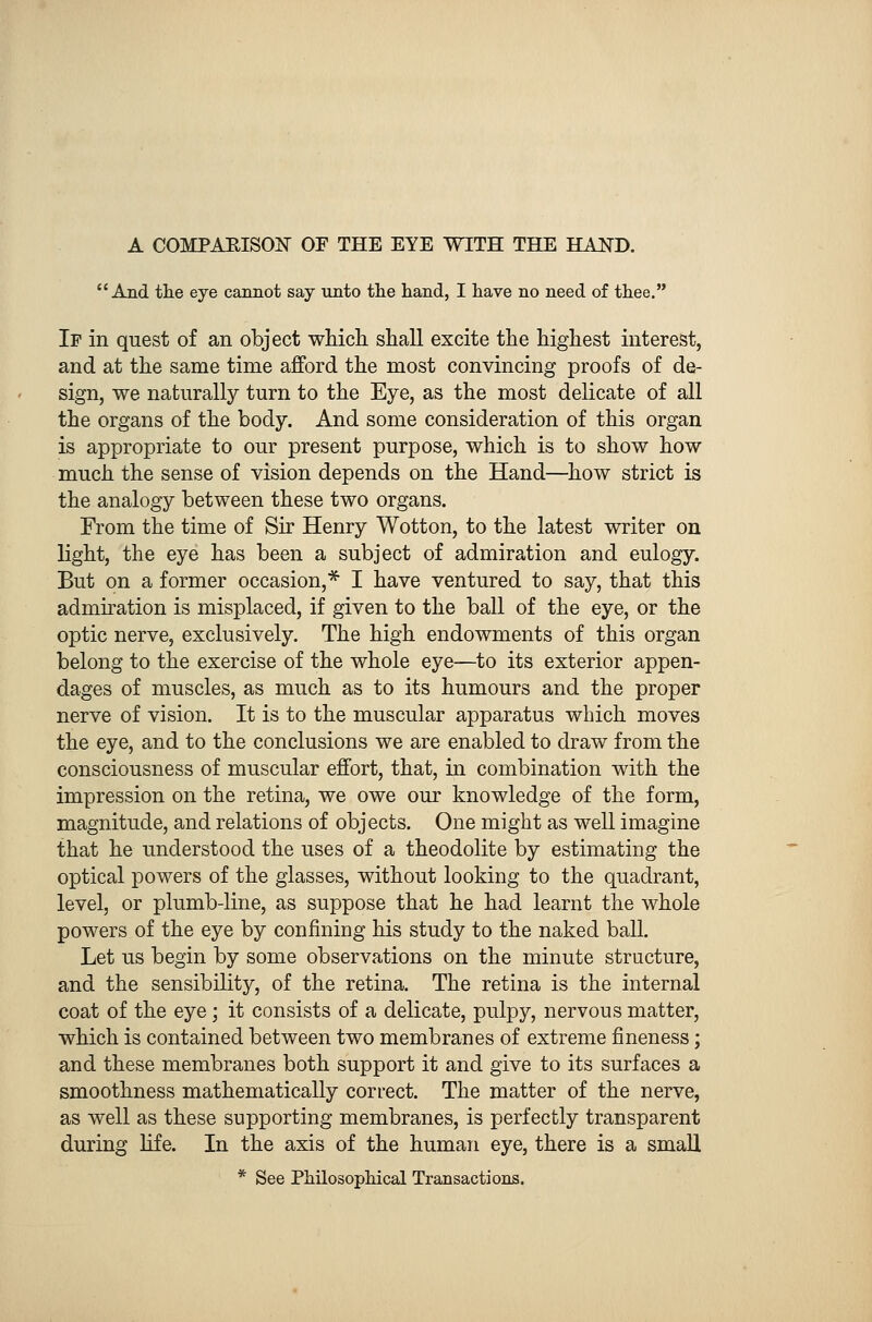 A COMPARISON OF THE EYE WITH THE HAND. And the eye cannot say unto the hand, I have no need of thee. If in quest of an object which shall excite the highest interest, and at the same time afford the most convincing proofs of de- sign, we naturally turn to the Eye, as the most delicate of all the organs of the body. And some consideration of this organ is appropriate to our present purpose, which is to show how much the sense of vision depends on the Hand—how strict is the analogy between these two organs. From the time of Sir Henry Wotton, to the latest writer on light, the eye has been a subject of admiration and eulogy. But on a former occasion,* I have ventured to say, that this admiration is misplaced, if given to the ball of the eye, or the optic nerve, exclusively. The high endowments of this organ belong to the exercise of the whole eye—to its exterior appen- dages of muscles, as much as to its humours and the proper nerve of vision. It is to the muscular apparatus which moves the eye, and to the conclusions we are enabled to draw from the consciousness of muscular effort, that, in combination with the impression on the retina, we owe our knowledge of the form, magnitude, and relations of objects. One might as well imagine that he understood the uses of a theodolite by estimating the optical powers of the glasses, without looking to the quadrant, level, or plumb-line, as suppose that he had learnt the whole powers of the eye by confining his study to the naked ball. Let us begin by some observations on the minute structure, and the sensibility, of the retina. The retina is the internal coat of the eye; it consists of a delicate, pulpy, nervous matter, which is contained between two membranes of extreme fineness; and these membranes both support it and give to its surfaces a smoothness mathematically correct. The matter of the nerve, as well as these supporting membranes, is perfectly transparent during life. In the axis of the human eye, there is a small * See Philosophical Transactions.