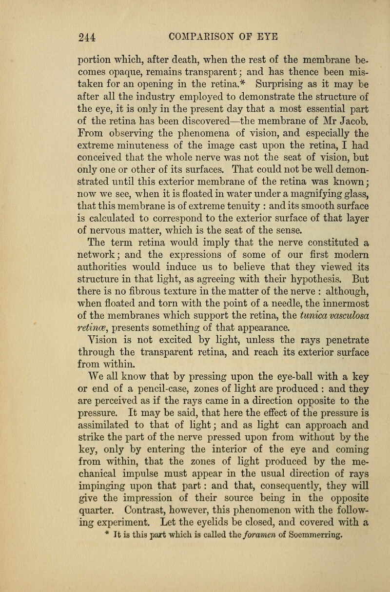 portion which, after death, when the rest of the membrane be- comes opaque, remains transparent; and has thence been mis- taken for an opening in the retina.* Surprising as it may be after all the industry employed to demonstrate the structure of the eye, it is only in the present day that a most essential part of the retina has been discovered—the membrane of Mr Jacob. From observing the phenomena of vision, and especially the extreme minuteness of the image cast upon the retina, I had conceived that the whole nerve was not the seat of vision, but only one or other of its surfaces. That could not be well demon- strated until this exterior membrane of the retina was known; now we see, when it is floated in water under a magnifying glass, that this membrane is of extreme tenuity : and its smooth surface is calculated to correspond to the exterior surface of that layer of nervous matter, which is the seat of the sense. The term retina would imply that the nerve constituted a network; and the expressions of some of our first modern authorities would induce us to believe that they viewed its structure in that light, as agreeing with their hypothesis. But there is no fibrous texture in the matter of the nerve : although, when floated and torn with the point of a needle, the innermost of the membranes which support the retina, the tunica vasculosa retince, presents something of that appearance. Vision is not excited by light, unless the rays penetrate through the transparent retina, and reach its exterior surface from within, We all know that by pressing upon the eye-ball with a key or end of a pencil-case, zones of light are produced : and they are perceived as if the rays came in a direction opposite to the pressure. It may be said, that here the effect of the pressure is assimilated to that of light; and as light can approach and strike the part of the nerve pressed upon from without by the key, only by entering the interior of the eye and coming from within, that the zones of light produced by the me- chanical impulse must appear in the usual direction of rays impinging upon that part: and that, consequently, they will give the impression of their source being in the opposite quarter. Contrast, however, this phenomenon with the follow- ing experiment. Let the eyelids be closed, and covered with a * It is this part which is called the foramen of Soemmerring.