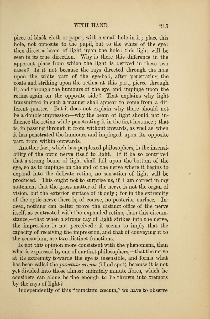 piece of black cloth or paper, with a small hole in it; place this hole, not opposite to the pupil, but to the white of the eye; then direct a beam of light upon the hole: this light will be seen in its true direction. Why is there this difference in the apparent place from which the light is derived in these two cases? Is it not because the rays directed through the hole upon the white part of the eye-ball, after penetrating the coats and striking upon the retina at this part, pierce through it, and through the humours of the eye, and impinge upon the retina again on the opposite side ? That explains why light transmitted in such a manner shall appear to come from a dif- ferent quarter. But it does not explain why there should not be a double impression—why the beam of light should not in- fluence the retina while penetrating it in the first instance; that is, in passing through it from without inwards, as well as when it has penetrated the humours and impinged upon its opposite part, from within outwards. Another fact, which has perplexed philosophers, is the insensi- bility of the optic nerve itself to light. If it be so contrived that a strong beam of light shall fall upon the bottom of the eye, so as to impinge on the end of the nerve where it begins to expand into the delicate retina, no sensation of light will be produced. This ought not to surprise us, if I am correct in my statement that the gross matter of the nerve is not the organ of vision, but the exterior surface of it only; for in the extremity of the optic nerve there is, of course, no posterior surface. In- deed, nothing can better prove the distinct office of the nerve itself, as contrasted with the expanded retina, than this circum- stance,—that when a strong ray of light strikes into the nerve, the impression is not perceived: it seems to imply that the capacity of receiving the impression, and that of conveying it to the sensorium, are two distinct functions. Is not this opinion more consistent with the phenomena, than what is expressed by one of our first philosophers,—that the nerve at its extremity towards the eye is insensible, and forms what has been called the punctum caecum (blind spot), because it is not yet divided into those almost infinitely minute fibres, which he considers can alone be fine enough to be thrown into tremors by the rays of light 1 Independently of this  punctum ccecum, we have to observe