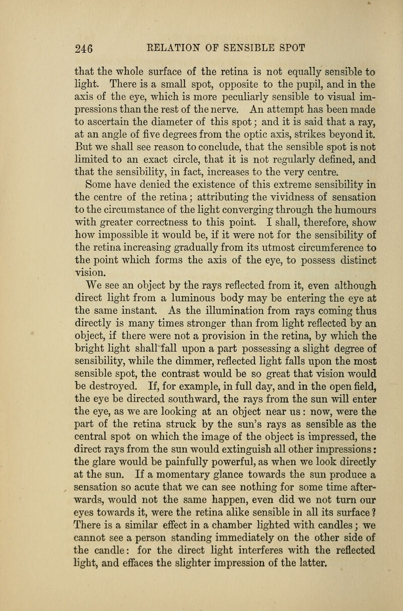 that the whole surface of the retina is not equally sensible to light. There is a small spot, opposite to the pupil, and in the axis of the eye, which is more peculiarly sensible to visual im- pressions than the rest of the nerve. An attempt has been made to ascertain the diameter of this spot; and it is said that a ray, at an angle of five degrees from the optic axis, strikes beyond it. But we shall see reason to conclude, that the sensible spot is not limited to an exact circle, that it is not regularly defined, and that the sensibility, in fact, increases to the very centre. Some have denied the existence of this extreme sensibility in the centre of the retina; attributing the vividness of sensation to the circumstance of the light converging through the humours with greater correctness to this point. I shall, therefore, show how impossible it would be, if it were not for the sensibility of the retina increasing gradually from its utmost circumference to the point which forms the axis of the eye, to possess distinct vision. We see an object by the rays reflected from it, even although direct light from a luminous body may be entering the eye at the same instant. As the illumination from rays coming thus directly is many times stronger than from light reflected by an object, if there were not a provision in the retina, by which the bright light shall'fall upon a part possessing a slight degree of sensibility, while the dimmer, reflected light falls upon the most sensible spot, the contrast would be so great that vision would be destroyed. If, for example, in full day, and in the open field, the eye be directed southward, the rays from the sun will enter the eye, as we are looking at an object near us: now, were the part of the retina struck by the sun's rays as sensible as the central spot on which the image of the object is impressed, the direct rays from the sun would extinguish all other impressions: the glare would be painfully powerful, as when we look directly at the sun. If a momentary glance towards the sun produce a sensation so acute that we can see nothing for some time after- wards, would not the same happen, even did we not turn our eyes towards it, were the retina alike sensible in all its surface ? There is a similar effect in a chamber lighted with candles; we cannot see a person standing immediately on the other side of the candle: for the direct light interferes with the reflected light, and effaces the slighter impression of the latter.