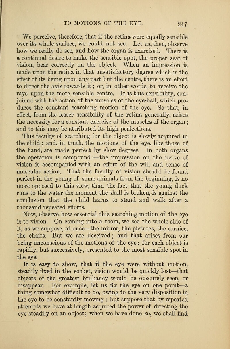 We perceive, therefore, that if the retina were equally sensible over its whole surface, we could not see. Let us, then, observe how we really do see, and how the organ is exercised. There is a continual desire to make the sensible spot, the proper seat of vision, bear correctly on the object. When an impression is made upon the retina in that unsatisfactory degree which is the effect of its being upon any part but the centre, there is an effort to direct the axis towards it; or, in other words, to receive the rays upon the more sensible centre. It is this sensibility, con- joined with the action of the muscles of the eye-ball, which pro- duces the constant searching motion of the eye. So that, in effect, from the lesser sensibility of the retina generally, arises the necessity for a constant exercise of the muscles of the organ; and to this may be attributed its high perfections. This faculty of searching for the object is slowly acquired in the child; and, in truth, the motions of the eye, like those of the hand, are made perfect by slow degrees. In both organs the operation is compound:—the impression on the nerve of vision is accompanied with an effort of the will and sense of muscular action. That the faculty of vision should be found perfect in the young of some animals from the beginning, is no more opposed to this view, than the fact that the young duck runs to the water the moment the shell is broken, is against the conclusion that the child learns to stand and walk after a thousand repeated efforts. Now, observe how essential this searching motion of the eye is to vision. On coming into a room, we see the whole side of it, as we suppose, at once—the mirror, the pictures, the cornice, the chairs. But we are deceived; and that arises from our being unconscious of the motions of the eye: for each object is rapidly, but successively, presented to the most sensible spot in the eye. It is easy to show, that if the eye were without motion, steadily fixed in the socket, vision would be quickly lost—that objects of the greatest brilliancy would be obscurely seen, or disappear. For example, let us fix the eye on one point—a thing somewhat difficult to do, owing to the very disposition in the eye to be constantly moving : but suppose that by repeated attempts we have at length acquired the power of directing the eye steadily on an object; when we have done so, we shall find