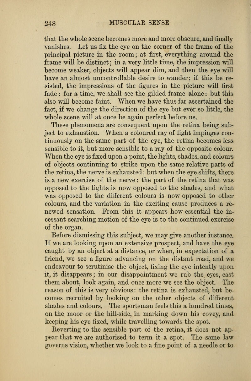 that the whole scene becomes more and more obscure, and finally vanishes. Let us fix the eye on the corner of the frame of the principal picture in the room; at first, everything around the frame will be distinct; in a very little time, the impression will become weaker, objects will appear dim, and then the eye will have an almost uncontrollable desire to wander; if this be re- sisted, the impressions of the figures in the picture will first fade: for a time, we shall see the gilded frame alone: but this also will become faint. When we have thus far ascertained the fact, if we change the direction of the eye but ever so little, the whole scene will at once be again perfect before us. These phenomena are consequent upon the retina being sub- ject to exhaustion. When a coloured ray of light impinges con- tinuously on the same part of the eye, the retina becomes less sensible to it, but more sensible to a ray of the opposite colour. When the eye is fixed upon a point, the lights, shades, and colours of objects continuing to strike upon the same relative parts of the retina, the nerve is exhausted: bat when the eye shifts, there is a new exercise of the nerve : the part of the retina that was opposed to the lights is now opposed to the shades, and what was opposed to the different colours is now opposed to other colours, and the variation in the exciting cause produces a re- newed sensation. From this it appears how essential the in- cessant searching motion of the eye is to the continued exercise of the organ. Before dismissing this subject, we may give another instance. If we are looking upon an extensive prospect, and have the eye caught by an object at a distance, or when, in expectation of a friend, we see a figure advancing on the distant road, and we endeavour to scrutinise the object, fixing the eye intently upon it, it disappears; in our disappointment we rub the eyes, cast them about, look again, and once more we see the object. The reason of this is very obvious: the retina is exhausted, but be- comes recruited by looking on the other objects of different shades and colours. The sportsman feels this a hundred times, on the moor or the hill-side, in marking down his covey, and keeping his eye fixed, while travelling towards the spot. Reverting to the sensible part of the retina, it does not ap- pear that we are authorised to term it a spot. The same law governs vision, whether we look to a fine point of a needle or to
