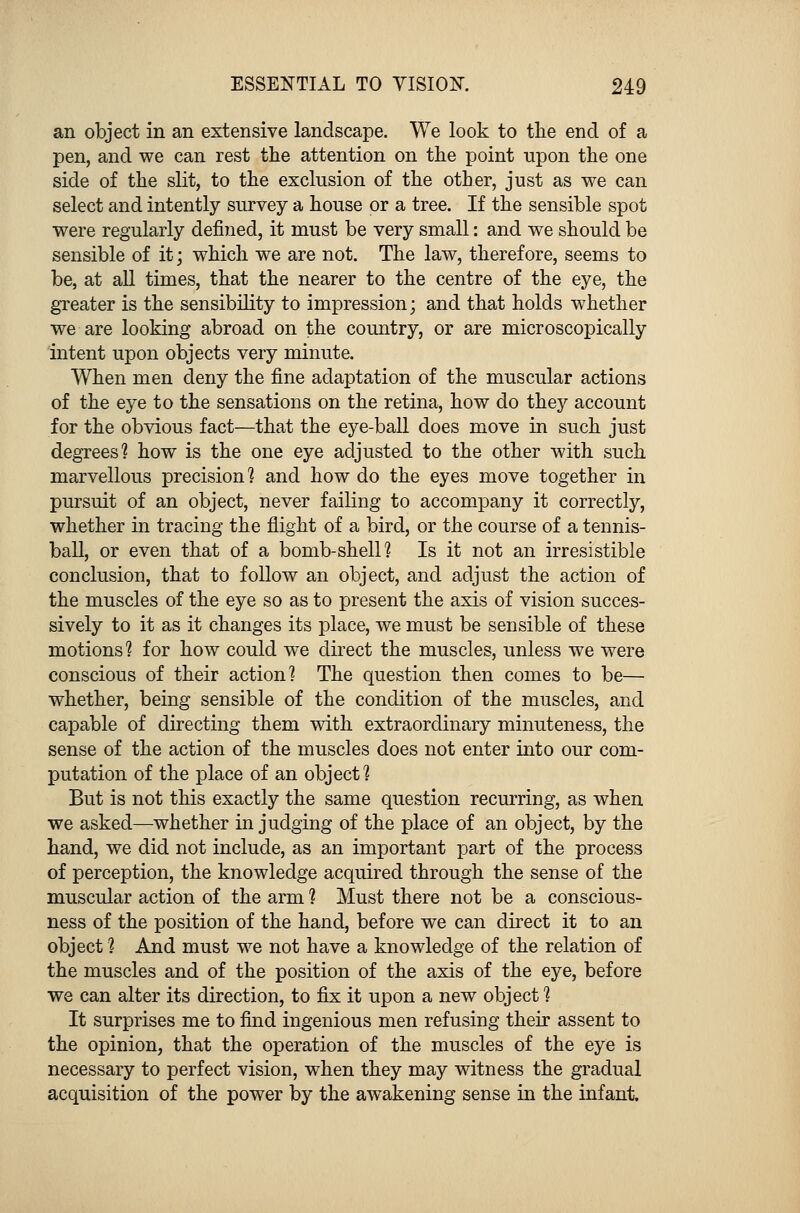 an object in an extensive landscape. We look to the end of a pen, and we can rest the attention on the point upon the one side of the slit, to the exclusion of the other, just as we can select and intently survey a house or a tree. If the sensible spot were regularly denned, it must be very small: and we should be sensible of it; which we are not. The law, therefore, seems to be, at all times, that the nearer to the centre of the eye, the greater is the sensibility to impression; and that holds whether we are looking abroad on the country, or are microscopically intent upon objects very minute. When men deny the fine adaptation of the muscular actions of the eye to the sensations on the retina, how do they account for the obvious fact—that the eye-ball does move in such just degrees? how is the one eye adjusted to the other with such marvellous precision1? and how do the eyes move together in pursuit of an object, never failing to accompany it correctly, whether in tracing the flight of a bird, or the course of a tennis- ball, or even that of a bomb-shell? Is it not an irresistible conclusion, that to follow an object, and adjust the action of the muscles of the eye so as to present the axis of vision succes- sively to it as it changes its place, we must be sensible of these motions? for how could we direct the muscles, unless we were conscious of their action? The question then comes to be— whether, being sensible of the condition of the muscles, and capable of directing them with extraordinary minuteness, the sense of the action of the muscles does not enter into our com- putation of the place of an object? But is not this exactly the same question recurring, as when we asked—whether in judging of the place of an object, by the hand, we did not include, as an important part of the process of perception, the knowledge acquired through the sense of the muscular action of the arm ? Must there not be a conscious- ness of the position of the hand, before we can direct it to an object ? And must we not have a knowledge of the relation of the muscles and of the position of the axis of the eye, before we can alter its direction, to fix it upon a new object ? It surprises me to find ingenious men refusing their assent to the opinion, that the operation of the muscles of the eye is necessary to perfect vision, when they may witness the gradual acquisition of the power by the awakening sense in the infant.