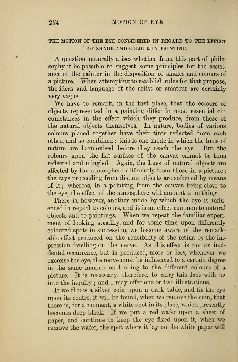 THE MOTION OF THE EYE CONSIDERED IN REGARD TO THE EFFECT OF SHADE AND COLOUR IN PAINTING. A question naturally arises whether from this part of philo- sophy it be possible to suggest some principles for the assist- ance of the painter in the disposition of shades and colours of a picture. When attempting to establish rules for that purpose, the ideas and language of the artist or amateur are certainly very vague. We have to remark, in the first place, that the colours of objects represented in a painting differ in most essential cir- cumstances in the effect which they produce, from those of the natural objects themselves. In nature, bodies of various colours placed together have their tints reflected from each other, and so combined : this is one mode in which the hues of nature are harmonised before they reach the eye. But the colours upon the flat surface of the canvas cannot be thus reflected and mingled. Again, the hues of natural objects are affected by the atmosphere differently from those in a picture : the rays proceeding from distant objects are softened by means of it; whereas, in a painting, from the canvas being close to the eye, the effect of the atmosphere will amount to nothing. There is, however, another mode by which the eye is influ- enced in regard to colours, and it is an effect common to natural objects and to paintings. When we repeat the familiar experi- ment of looking steadily, and for some time, upon differently coloured spots in succession, we become aware of the remark- able effect produced on the sensibility of the retina by the im- pression dwelling on the nerve. As this effect is not an inci- dental occurrence, but is produced, more or less, whenever we exercise the eye, the nerve must be influenced to a certain degree in the same manner on looking to the different colours of a picture. It is necessary, therefore, to carry this fact with us into the inquiry; and I may offer one or two illustrations. If we throw a silver coin upon a dark table, and fix the eye upon its centre, it will be found, when we remove the coin, that there is, for a moment, a white spot in its place, which presently becomes deep black. If we put a red wafer upon a sheet of paper, and continue to keep the eye fixed upon it, when we remove the wafer, the spot where it lay on the white paper will