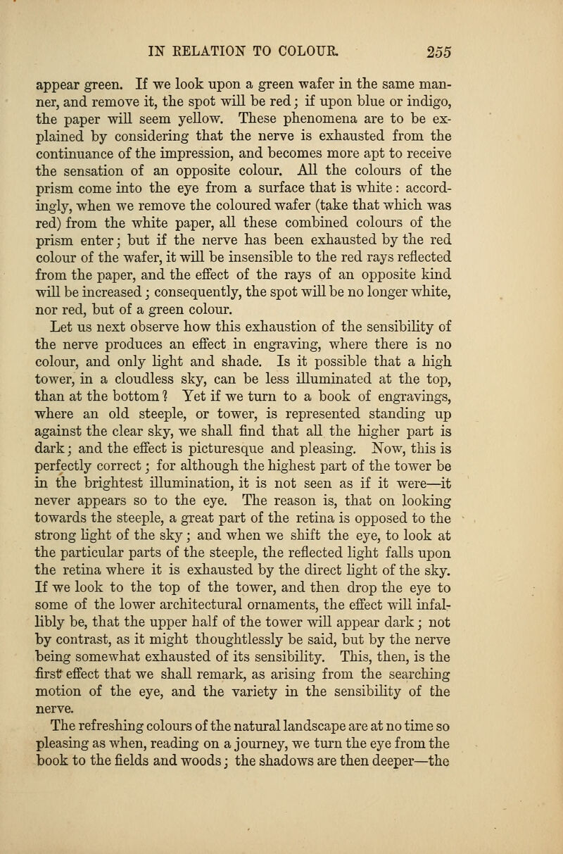 appear green. If we look upon a green wafer in the same man- ner, and remove it, the spot will be red; if upon blue or indigo, the paper will seem yellow. These phenomena are to be ex- plained by considering that the nerve is exhausted from the continuance of the impression, and becomes more apt to receive the sensation of an opposite colour. All the colours of the prism come into the eye from a surface that is white: accord- ingly, when we remove the coloured wafer (take that which was red) from the white paper, all these combined colours of the prism enter; but if the nerve has been exhausted by the red colour of the wafer, it will be insensible to the red rays reflected from the paper, and the effect of the rays of an opposite kind will be increased; consequently, the spot will be no longer white, nor red, but of a green colour. Let us next observe how this exhaustion of the sensibility of the nerve produces an effect in engraving, where there is no colour, and only light and shade. Is it possible that a high tower, in a cloudless sky, can be less illuminated at the top, than at the bottom 1 Yet if we turn to a book of engravings, where an old steeple, or tower, is represented standing up against the clear sky, we shall find that all the higher part is dark; and the effect is picturesque and pleasing. Now, this is perfectly correct; for although the highest part of the tower be in the brightest illumination, it is not seen as if it were—it never appears so to the eye. The reason is, that on looking towards the steeple, a great part of the retina is opposed to the strong light of the sky; and when we shift the eye, to look at the particular parts of the steeple, the reflected light falls upon the retina where it is exhausted by the direct light of the sky. If we look to the top of the tower, and then drop the eye to some of the lower architectural ornaments, the effect will infal- libly be, that the upper half of the tower will appear dark; not by contrast, as it might thoughtlessly be said, but by the nerve being somewhat exhausted of its sensibility. This, then, is the first effect that we shall remark, as arising from the searching motion of the eye, and the variety in the sensibility of the nerve. The refreshing colours of the natural landscape are at no time so pleasing as when, reading on a journey, we turn the eye from the book to the fields and woods; the shadows are then deeper—the