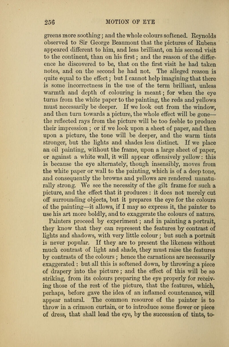 greens more soothing; and the whole colours softened. Reynolds observed to Sir George Beaumont that the pictures of Rubens appeared different to him, and less brilliant, on his second visit to the continent, than on his first; and the reason of the differ- ence he discovered to be, that on the first visit he had taken notes, and on the second he had not. The alleged reason is quite equal to the effect; but I cannot help imagining that there is some incorrectness in the use of the term brilliant, unless warmth and depth of colouring is meant; for when the eye turns from the white paper to the painting, the reds and yellows must necessarily be deeper. If we look out from the window, and then turn towards a picture, the whole effect will be gone— the reflected rays from the picture will be too feeble to produce their impression; or if we look upon a sheet of paper, and then upon a picture, the tone will be deeper, and the warm tints stronger, but the lights and shades less distinct. If we place an oil painting, without the frame, upon a large sheet of paper, or against a white wall, it will appear offensively yellow: this is because the eye alternately, though insensibly, moves from the white paper or wall to the painting, which is of a deep tone, and consequently the browns and yellows are rendered unnatu- rally strong. We see the necessity of the gilt frame for such a picture, and the effect that it produces : it does not merely cut off surrounding objects, but it prepares the eye for the colours of the painting—it allows, if I may so express it, the painter to use his art more boldly, and to exaggerate the colours of nature. Painters proceed by experiment; and in painting a portrait, they know that they can represent the features by contrast of lights and shadows, with very little colour; but such a portrait is never popular. If they are to present the likeness without much contrast of light and shade, they must raise the features by contrasts of the colours ; hence the carnations are necessarily exaggerated : but all this is softened down, by throwing a piece of drapery into the picture; and the effect of this will be so striking, from its colours preparing the eye properly for receiv- ing those of the rest of the picture, that the features, which, perhaps, before gave the idea of an inflamed countenance, will appear natural. The common resource of the painter is to throw in a crimson curtain, or to introduce some flower or piece of dress, that shall lead the eye, by the succession of tints, to-