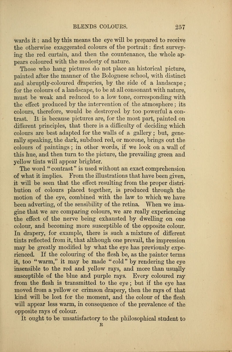 wards it: and by this means the eye will be prepared to receive the otherwise exaggerated colours of the portrait: first survey- ing the red curtain, and then the countenance, the whole ap- pears coloured with the modesty of nature. Those who hang pictures do not place an historical picture, painted after the manner of the Bolognese school, with distinct and abruptly-coloured draperies, by the side of a landscape; for the colours of a landscape, to be at all consonant with nature, must be weak and reduced to a low tone, corresponding with the effect produced by the intervention of the atmosphere; its colours, therefore, would be destroyed by too powerful a con- trast. It is because pictures are, for the most part, painted on different principles, that there is a difficulty of deciding which colours are best adapted for the walls of a gallery; but, gene- rally speaking, the dark, subdued red, or morone, brings out the colours of paintings; in other words, if we look on a wall of this hue, and then turn to the picture, the prevailing green and yellow tints will appear brighter. The word  contrast is used without an exact comprehension of what it implies. From the illustrations that have been given, it will be seen that the effect resulting from the proper distri- bution of colours placed together, is produced through the motion of the eye, combined with the law to which we have been adverting, of the sensibility of the retina. When we ima- gine that we are comparing colours, we are really experiencing the effect of the nerve being exhausted by dwelling on one colour, and becoming more susceptible of the opposite colour. In drapery, for example, there is such a mixture of different tints reflected from it, that although one prevail, the impression may be greatly modified by what the eye has previously expe- rienced. If the colouring of the flesh be, as the painter terms it, too  warm, it may be made  cold by rendering the eye insensible to the red and yellow rays, and more than usually susceptible of the blue and purple rays. Every coloured ray from the flesh is transmitted to the eye; but if the eye has moved from a yellow or crimson drapery, then the rays of that kind will be lost for the moment, and the colour of the flesh will appear less warm, in consequence of the prevalence of the opposite rays of colour. It ought to be unsatisfactory to the philosophical student to