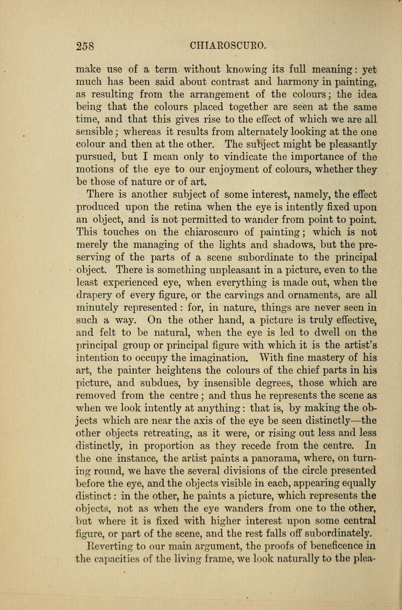 make use of a term without knowing its full meaning: yet much has been said about contrast and harmony in painting, as resulting from the arrangement of the colours; the idea being that the colours placed together are seen at the same time, and that this gives rise to the effect of which we are all sensible; whereas it results from alternately looking at the one colour and then at the other, The subject might be pleasantly pursued, but I mean only to vindicate the importance of the motions of the eye to our enjoyment of colours, whether they be those of nature or of art. There is another subject of some interest, namely, the effect produced upon the retina when the eye is intently fixed upon an object, and is not permitted to wander from point to point. This touches on the chiaroscuro of painting; which is not merely the managing of the lights and shadows, but the pre- serving of the parts of a scene subordinate to the principal object. There is something unpleasant in a picture, even to the least experienced eye, when everything is made out, when the drapery of every figure, or the carvings and ornaments, are all minutely represented: for, in nature, things are never seen in such a way. On the other hand, a picture is truly effective, and felt to be natural, when the eye is led to dwell on the principal group or principal figure with which it is the artist's intention to occupy the imagination. With fine mastery of his art, the painter heightens the colours of the chief parts in his picture, and subdues, by insensible degrees, those which are removed from the centre; and thus he represents the scene as when we look intently at anything: that is, by making the ob- jects which are near the axis of the eye be seen distinctly—the other objects retreating, as it were, or rising out less and less distinctly, in proportion as they recede from the centre. In the one instance, the artist paints a panorama, where, on turn- ing round, we have the several divisions of the circle presented before the eye, and the objects visible in each, appearing equally distinct: in the other, he paints a picture, which represents the objects, not as when the eye wanders from one to the other, but where it is fixed with higher interest upon some central figure, or part of the scene, and the rest falls off subordinately. Reverting to our main argument, the proofs of beneficence in the capacities of the living frame, we look naturally to the plea-