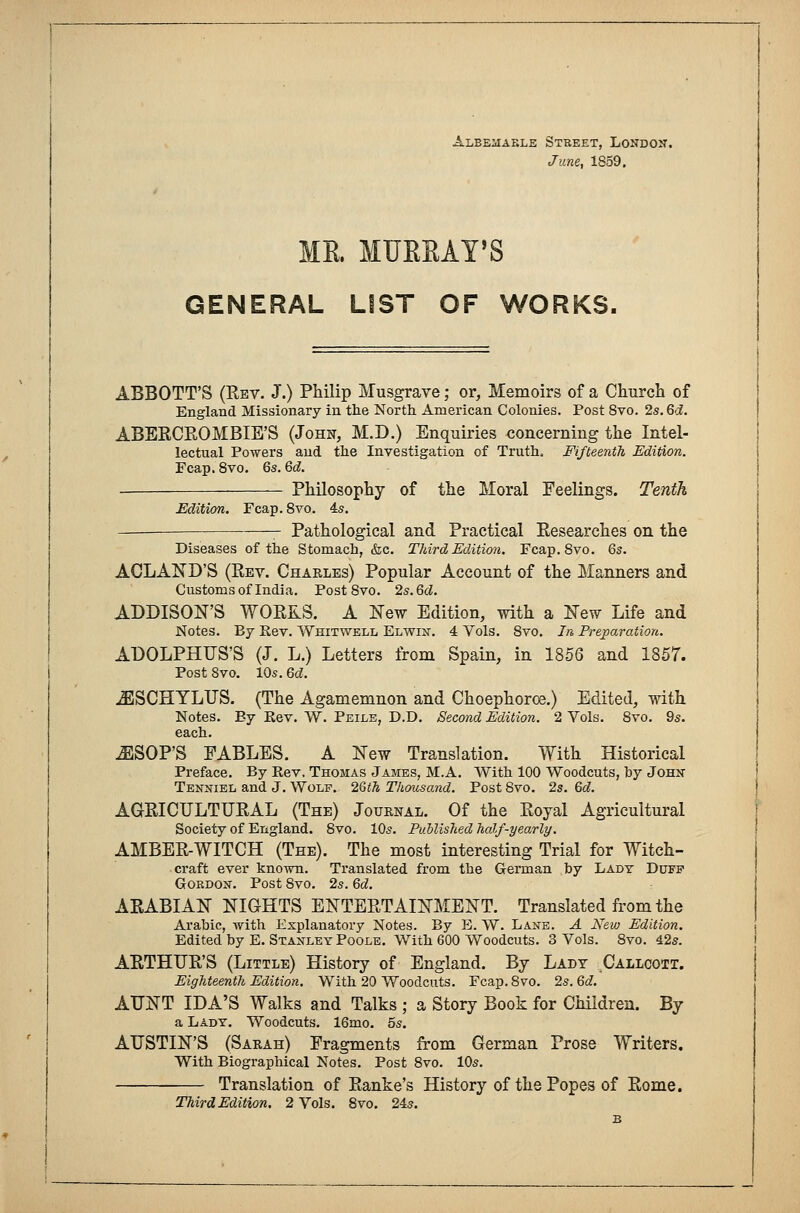 Albemarle Street, London. June, 1859. ME. MUEEAT'S GENERAL LIST OF WORKS, ABBOTT'S (Rev. J.) Philip Musgrave; or, Memoirs of a Church of England Missionary in the North American Colonies. Post 8vo. 2s. Qd. ABERCROMBIE'S (John, M.D.) Enquiries concerning the Intel- lectual Powers and the Investigation of Truth. Fifteenth Edition. Fcap. 8vo. 6s. 6d. Philosophy of the Moral Feelings. Tenth Edition. Fcap. 8vo. is. Pathological and Practical Researches on the Diseases of the Stomach, &c. Third Edition. Fcap.Svo. ACLAND'S (Rev. Charles) Popular Account of the Manners and Customs of India. Post 8vo. 2s.6d. ADDISON'S WORKS. A New Edition, with a New Life and Notes. By Rev. Weitwell Elwin. 4 Vols. 8vo. In Preparation. ADOLPHUS'S (J. L.) Letters from Spain, in 1856 and 1857. Post 8vo. 10s. Qd. iESCHYLUS. (The Agamemnon and Choephoroe.) Edited, with Notes. Ey Rev. W. Peile, D.D. Second Edition. 2 Vols. 8vo. 9s. each. ^SOP'S FABLES. A New Translation. With Historical Preface. By Rev. Thomas James, M.A. With 100 Woodcuts, by John Tenniel and J. Wolf. 26th Thousand. Post 8vo. 2s. 6d. AGRICULTURAL (The) Journal. Of the Royal Agricultural Society of England. 8vo. 10s. Published half-yearly. AMBER-WITCH (The). The most interesting Trial for Witch- craft ever known. Translated from the German by Lady Duff Gordon. Post 8vo. 2s. Qd. ARABIAN NIGHTS ENTERTAINMENT. Translated from the Arabic, with Explanatory Notes. By E. W. Lane. A New Edition. Edited by E. Stanley Poole. With 600 Woodcuts. 3 Vols. 8vo. 42s. ARTHUR'S (Little) History of England. By Lady Callcott. Eighteenth Edition. With 20 Woodcuts. Fcap.Svo. 2s. 6d. AUNT IDA'S Walks and Talks ; a Story Book for Children. By a Lady. Woodcuts. 16mo. 5s. AUSTIN'S (Sarah) Fragments from German Prose Writers. With Biographical Notes. Post 8vo. 10s. Translation of Ranke's History of the Popes of Rome. Third Edition. 2 Vols. 8vo. 24s.