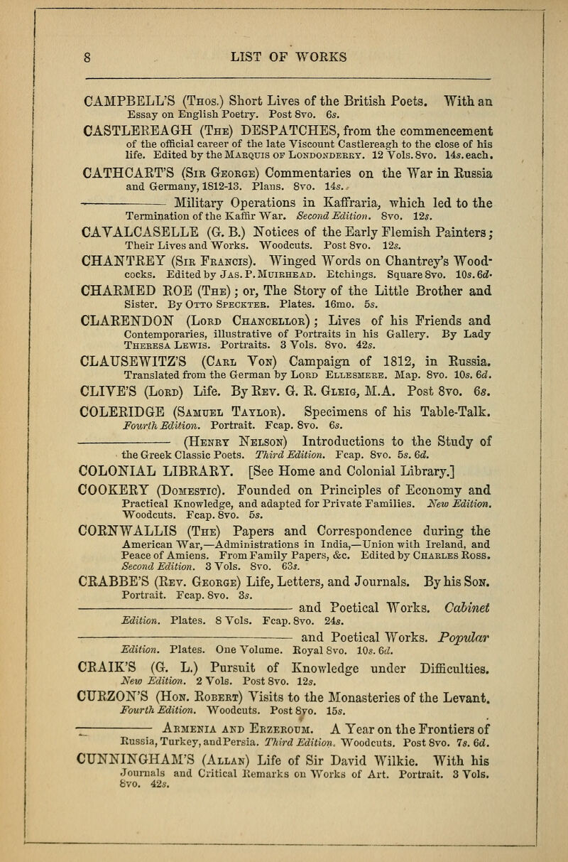 CAMPBELL'S (Thos.) Short Lives of the British Poets. With an Essay on English Poetry. Post 8vo. 65. CASTLEREAGH (The) DESPATCHES, from the commencement of the official career of the late Viscount Castlereagh to the close of his life. Edited by the Marquis op Londoxdeeey. 12 Vols. 8vo. 14s. each. CATH CART'S (Sir George) Commentaries on the War in Russia and Germany, 1812-13. Plans. 8vo. 14s. Military Operations in Kaffraria, which led to the Termination of the Kaffir War. Second Edition. 8vo. 12*. CAYALCASELLE (G. B.) Notices of the Early Flemish Painters; Their Lives and Works. Woodcuts. Post 8vo. 12s. CHAN TREY (Sir Francis). Winged Words on Chantrey's Wood- cocks. Edited by Jas. P.Muibhead. Etchings. Square 8vo. 10s. 6d- CHARMED ROE (The) ; or, The Story of the Little Brother and Sister. By Otto Speckteb. Plates. 16mo. 5s. CLARENDON (Lord Chancellor) ; Lives of his Friends and Contemporaries, illustrative of Portraits in his Gallery. By Lady Thebesa Lewis. Portraits. 3 Vols. 8vo. 42s. CLAUSEWITZ'S (Carl Yon) Campaign of 1812, in Russia. Translated from the German by Lobd Elleshebe. Map. 8vo. 10s. 6d. CLIYE'S (Lord) Life. By Rev. G. R. Gleig, M.A. Post 8vo. 6s. COLERIDGE (Samuel Taylor). Specimens of his Table-Talk. Fourth Edition. Portrait. Fcap. 8vo. 6s. (Henry Nelson) Introductions to the Study of • the Greek Classic Poets. Third Edition. Fcap. 8vo. 5s. 6d. COLONIAL LIBRARY. [See Home and Colonial Library.] COOKERY (Domestic). Founded on Principles of Economy and Practical Knowledge, and adapted for Private Families. New Edition. Woodcuts. Fcap. 8vo. 5s. CORNWALLIS (The) Papers and Correspondence during the American War,—Administrations in India,—Union -with Ireland, and Peace of Amiens. From Family Papers, &c. Edited by Chables Ross. Second Edition. 3 Vols. Svo. 63s. CRABBE'S (Rev. George) Life, Letters, and Journals. By his Son. Portrait. Fcap. Svo. 3s. and Poetical Works. Cabinet Edition. Plates. 8 Vols. Fcap. 8vo. 24s. — and Poetical Works. Popular Edition. Plates. One Volume. Royal Svo. 10s. 6d. CRAIK'S (G. L.) Pursuit of Knowledge under Difficulties. New Edition. 2 Vols. Post 8vo. 12s. CURZON'S (Hon. Robert) Yisits to the Monasteries of the Levant. Fourth Edition. Woodcuts. Post8vo. 15s. — Aemenia and Erzeroum. A Year on the Frontiers of Russia, Turkey, andPersia. Third Edition, Woodcuts. Post 8vo. 7s. 6d. CUNNINGHAM'S (Allan) Life of Sir David Wilkie. With his Journals and Critical Remarks on Works of Art. Portrait. 3 Vols. 8vo. 42s.