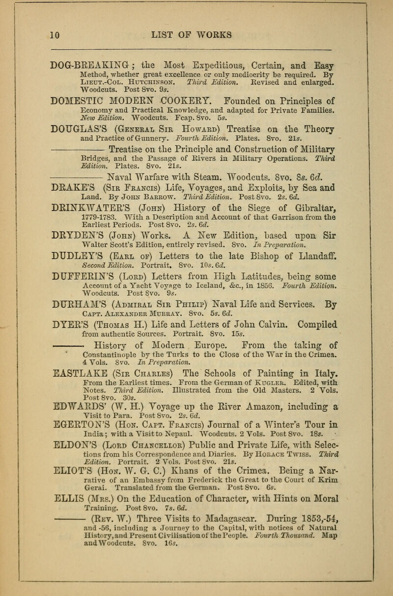 DOG-BREAKING; the Most Expeditious, Certain, and Easy Method, whether great excellence or only mediocrity be required. By Lieut.-Col. Hutchinson. Third Edition. Revised and enlarged. Woodcuts. Post 8vo. 9s. DOMESTIC MODEEN COOKEEY. Founded on Principles of Economy and Practical Knowledge, and adapted for Private Families. New Edition. Woodcuts. Fcap. 8vo. 5s. DOUGLAS'S (General Sir Howard) Treatise on the Theory and Practice of Gunnery. Fourth Edition. Plates. 8vo. 21s. Treatise on the Principle and Construction of Military Bridges, and the Passage of Rivers in Military Operations. Third Edition. Plates. 8vo. 21s. — Naval Warfare with Steam. Woodcuts. 8vo. 8s. 6d. DEAKE'S (Sir Francis) Life, Yoyages, and Exploits, by Sea and Land. By John Barrow. Third Edition. Post 8vo. 2s. 6c?. DEINKWATEE'S (John) History of the Siege of Gibraltar, 1779-1783. With a Description and Account of that Garrison from the Earliest Periods. Post 8vo. 2s. 6c?. DEYDEN'S (John) Works. A New Edition, based upon Sir Walter Scott's Edition, entirely revised. Svo. In Preparation. DUDLEY'S (Earl of) Letters to the late Bishop of Llandaff. Second Edition. Portrait. 8vo. 10s. 6c?. DUFFEEIN'S (Lord) Letters from High Latitudes, being some Account of a Yacht Voyage to Iceland, &c, in 1856. Fourth Edition. Woodcuts. Post Svo. 9s. DUEHAM'S (Admiral Sir Philip) Naval Life and Services. By Capt. Alexander Murray. Svo. 5s. 6c?. DTEE'S (Thomas H.) Life and Letters of John Calvin. Compiled from authentic Sources. Portrait. Svo. 15s. « History of Modern Europe. From the taking of Constantinople by the Turks to the Close of the War in the Crimea. 4 Vols. Svo. In Preparation. EASTLAKE (Sir Charles) The Schools of Painting in Italy. From the Earliest times. From the German of Kugler. Edited, with Notes. Third Edition. Illustrated from the Old Masters. 2 Vols. Post 8vo. 30s. EDWAEDS' (W. H.) Yoyage up the Eiver Amazon, including a Visit to Para. Post Svo. 2s. 6c?. EGEETON'S (Hon. Capt. Francis) Journal of a Winter's Tour in India; with a Visit to Nepaul. Woodcuts. 2 Vols. Post Svo. 18s. ELDON'S (Lord Chancellor) Public and Private Life, with Selec- tions from his Correspondence and Diaries. By Horace Twiss. Third Edition. Portrait. 2 Vols. Post Svo. 21s. ELIOT'S (Hon. W. G. C.) Khans of the Crimea. Being a Nar- rative of an Embassy from Frederick the Great to the Court of Krim Gerai. Translated from the German. Post 8vo. 6s. ELLIS (Mrs.) On the Education of Character, with Hints on Moral Training. Post 8vo. 7s. 6c?. (Ekv. W.) Three Visits to Madagascar. During 1853,-54, and -56, including a Journey to the Capital, with notices of Natural History, and Present Civilisation of the People. Fourth Thousand. Map andWoodcuts. 8vo. 16s.