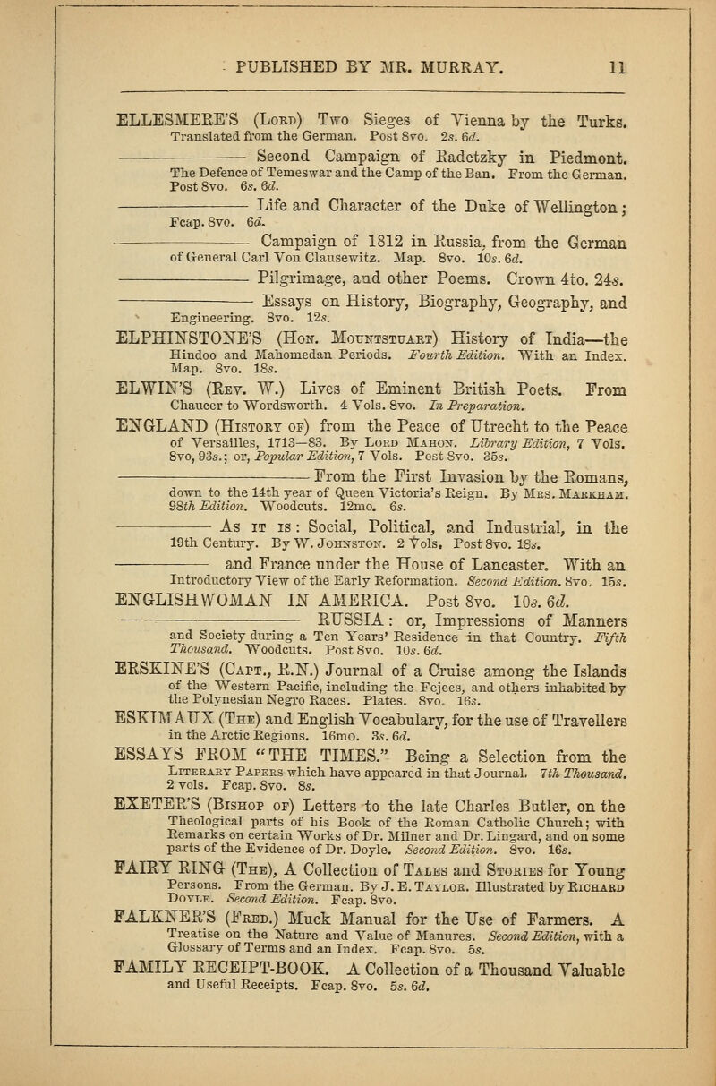 ELLESMERE'S (Lord) Two Sieges of Vienna by the Turks. Translated from the German. Post Svo. 2s. 6d. Second Campaign of Radetzky in Piedmont. The Defence of Temeswar and the Camp of the Ban. From the German. Post 8vo. 6s. 6d. ■—■ Life and Character of the Duke of Wellington; Fcap. Svo. 6$. Campaign of 1812 in Russia, from the German of General Carl Von Clausewitz. Map. 8vo. 10s. 6d. Pilgrimage, and other Poems. Crown 4to. 24s. Essays on History, Biography, Geography, and Engineering. Svo. 12s. ELPHINSTONE'S (Hon. Mountstuart) History of India—the Hindoo and Mahomedan Periods. Fourth Edition. With an Index. Map. 8vo. 18s. ELWIN'S (Rev. W.) Lives of Eminent British Poets. From Chaucer to Wordsworth. 4 Vols. 8vo. In Preparation. ENGLAND (History op) from the Peace of Utrecht to the Peace of Versailles, 1713—83. By Lord Mahon. Library Edition, 7 Vols. 8vo, 93s.; or, Popular Edition, 7 Vols. Post Svo. 35s. From the First Invasion by the Romans, down to the 14th year of Queen Victoria's Reign. By Mrs. Markham. 98th Edition. Woodcuts. 12mo. 6s. As it is : Social, Political, and Industrial, in the 19th Century. By W. Johnston. 2 Vols. Post Svo. 18s. and France under the House of Lancaster. With an Introductory View of the Early Reformation. Second Edition. Svo. 15s. ENGLISHWOMAN IN AMERICA. Post 8vo. 10s. 6d. = RUSSIA: or, Impressions of Manners and Society during a Ten Years' Residence in that Country. Fifth Thousand. Woodcuts. Post 8vo. 10s. 6d. ERSKINE'S (Capt., R.N.) Journal of a Cruise among the Islands of the Western Pacific, including the Fejees, and others inhabited by the Polynesian Negro Races. Plates. Svo. 16s. ESKIMAUX (The) and English Vocabulary, for the use of Travellers in the Arctic Regions. 16mo. 3s. 6d. ESSAYS FROM THE TIMES. Being a Selection from the Literary Papers which have appeared in that Journal. 1th Thousand. 2 vols. Fcap. Svo. 8s. EXETER'S (Bishop op) Letters to the late Charles Butler, on the Theological parts of his Book of the Roman Catholic Church; with Remarks on certain Works of Dr. Milner and Dr. Lingard, and on some parts of the Evidence of Dr. Doyle. Second Edition. 8vo. 16s. FAIRY RING (The), A Collection of Tales and Stories for Young Persons. From the German. By J. E. Taylor. Illustrated by Richard Doyle. Second Edition. Fcap. 8vo. FALKNER'S (Fred.) Muck Manual for the Use of Farmers. A Treatise on the Nature and Value of Manures. Second Edition, with a Glossary of Terms and an Index. Fcap. Svo. 5s. FAMILY RECEIPT-BOOK. A Collection of a Thousand Yaluable and Useful Receipts. Fcap. Svo. 5s. 6d.