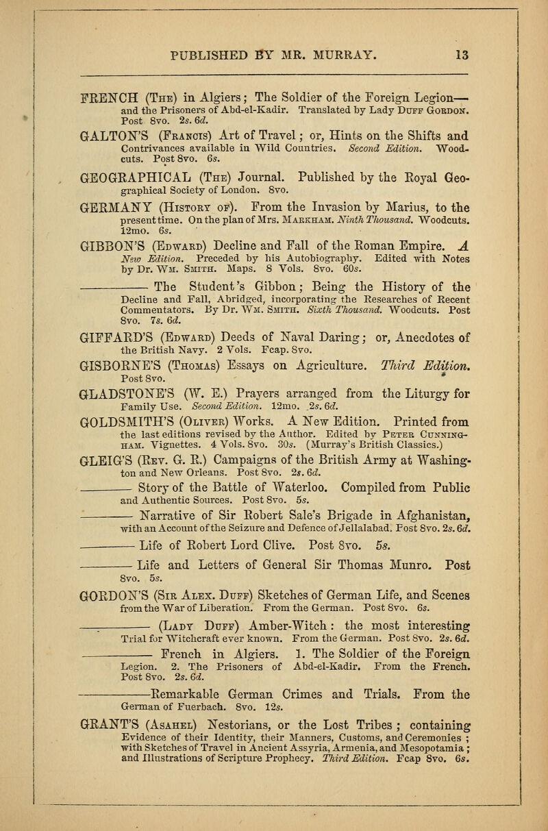 FRENCH (The) in Algiers; The Soldier of the Foreign Legion— and the Prisoners of Abd-el-Kadir. Translated by Lady Duff Goedon. Post Svo. 2s. 6d. GALTON'S (Francis) Art of Travel; or, Hints on the Shifts and Contrivances available in Wild Countries. Second Edition. Wood- cuts. Post 8vo. 6s. GEOGRAPHICAL (The) Journal. Published by the Royal Geo- graphical Society of London. 8vo. GERMANY (History op). From the Invasion by Marius, to the present time. On the plan of Mrs. Maekham. Ninth Thousand. Woodcuts. 12mo. 6s. GIBBON'S (Edward) Decline and Fall of the Roman Empire. A New Edition. Preceded by his Autobiography. Edited with Notes by Dr. Wm. Smith. Maps. 8 Vols. 8vo. 60s. The Student's Gibbon; Being the History of the Decline and Fall, Abridged, incorporating the Researches of Recent Commentators. By Dr. Wm. Smith. Sixth Thousand. Woodcuts. Post Svo. 7s. 6d. GIFFARD'S (Edward) Deeds of Naval Daring; or, Anecdotes of the British Navy. 2 Vols. Fcap. Svo. GISBORNE'S (Thomas) Essays on Agriculture. Third Edition. Post 8vo. GLADSTONE'S (W. E.) Prayers arranged from the Liturgy for Family Use. Second Edition. 12mo. ,2s. 6d. GOLDSMITH'S (Oliver) Works. A New Edition. Printed from the last editions revised by the Author. Edited by Peter Cunning- ham. Vignettes. 4 Vols. 8vo. 30s. (Murray's British Classics.) GLEIG'S (Rev. G. R.) Campaigns of the British Army at Washing- ton and New Orleans. Post 8vo. 2*. 6d. Story of the Battle of Waterloo. Compiled from Public and Authentic Sources. Post 8vo. 5s. Narrative of Sir Robert Sale's Brigade in Afghanistan, with an Account of the Seizure and Defence of Jellalabad, Post Svo. 2s. 6<f. — Life of Robert Lord Clive. Post 8vo. 5s. Life and Letters of General Sir Thomas Munro. Post 8vo. 5s. GORDON'S (Sir Alex. Duff) Sketches of German Life, and Scenes from the War of Liberation. From the German. Post Svo. 6s. (Lady Duff) Amber-Witch : the most interesting Trial for Witchcraft ever known. From the German. Post Svo. 2s. 6d. French in Algiers. 1. The Soldier of the Foreign Legion. 2. The Prisoners of Abd-el-Kadir. From the French. Post Svo. 2s. 6d. Remarkable German Crimes and Trials, From the German of Fuerbach. Svo. 12s. GRANT'S (Asahel) Nestorians, or the Lost Tribes ; containing Evidence of their Identity, their Manners, Customs, and Ceremonies ; with Sketches of Travel in Ancient Assyria, Armenia, and Mesopotamia ; and Illustrations of Scripture Prophecy. Third Edition. Fcap 8vo. 6s.