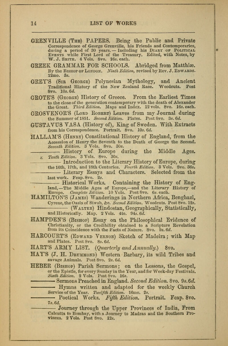 GRENVILLE (The) PAPERS. Being the Public and Private Correspondence of George Granville, his Friends and Contemporaries, during a period of 30 years. — Including his Diary of Political Events while First Lord of the Treasury. Edited, with Notes, hy W. J. Smith. 4 Vols. 8vo. 16s. each. GREEK GRAMMAR FOR SCHOOLS. Abridged from Matthiae. By the Bishop op London. Ninth Edition, revised by Rev. J. Edwards. 12mo. 3s. GREY'S (Sir George) Polynesian Mythology, and Ancient Traditional History of the New Zealand Eace. Woodcuts. Post 8vo. 10s.Qd. GROTE'S (George) History of Greece. From the Earliest Times to the close of the generation contemporary with the death of Alexander the Great. Third Edition. Maps and Index. 12 vols. 8vo. 16s. each. GROSVENOR'S (Lord Robert) Leaves from my Journal during the Summer of 1851. Second Edition. Plates. PostSvo. 3s. 6d. GUSTAYUS YASA (History of), King of Sweden. With Extracts from his Correspondence. Portrait. 8vo. 10s. 6d. HALLAM'S (Henry) Constitutional History of England, from the Accession of Henry the Seventh to the Death of George the Second. Seventh Edition. 3 Vols. 8vo. 30s. Plistory of Europe during the Middle Ages. X. Tenth Edition. 3 Vols. 8vo. 30s. Introduction to the Literary History of Europe, during the 16th, 17th, and 18th Centuries. Fourth Edition. 3 Vols. 8vo. 36s. Literary Essays and Characters. Selected from the last work. Fcap. 8vo. 2s. Historical Works. Containing the History of Eng- land,—The Middle Ages of Europe,—and the Literary History of Europe. Complete Edition. 10 Vols. Post 8vo. 6s. each. HAMILTON'S (James) Wanderings in Northern Africa, Benghazi, Cyrene, the Oasis of Siwah, &c. Second Edition. Woodcuts. Post 8vo. 12s. —— (Walter) Hindostan, Geographically, Statistically, and Historically. Map. 2 Vols. 4to. 94s. 6d. HAMPDEN'S (Bishop) Essay on the Philosophical Evidence of Christianity, or the Credibility obtained to a Scripture Revelation from its Coincidence with the Facts of Nature. 8vo. 9s. 6d. HARCOURT'S (Edward Vernon) Sketch of Madeira; with Map and Plates. Post 8vo. 8s. 6d. HART'S ARMY LIST. (Quarterly and Annually.) 8vo. HAY'S (J. H. Drummond) Western Barbary, its wild Tribes and savage Animals. Post 8vo. 2s. 6d. HEBER (Bishop) Parish Sermons; on the Lessons, the Gospel, or the Epistle, for every Sunday in the Year, and for Week-day Festivals. Sixth Edition. 2 Vols. Post Svo. 16s. ■ Sermons Preached in England. Second Edition. 8vo. 9s. Qd. ■ Hymns written and adapted for the weekly Church Service of the Year. Twelfth Edition. 16mo. 2s. Poetical Works. Fifth Edition. Portrait. Fcap. 8vo. 7s. 6d. Journey through the Upper Provinces of India, From Calcutta to Bombay, with a Journey to Madras and the Southern Pro- vinces. 2 Vols. Post 8vo. 12s.