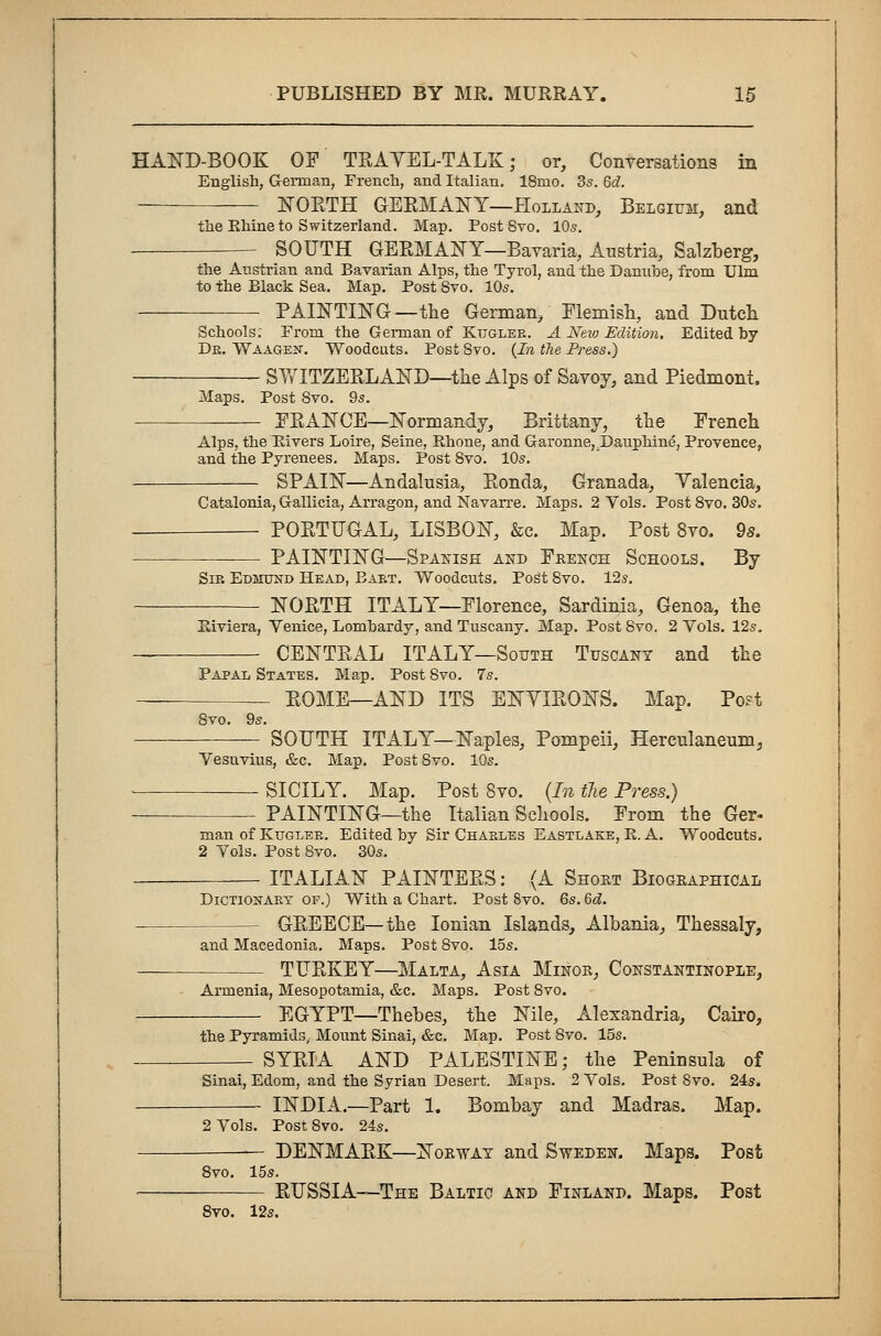 HAND-BOOK OP TRAVEL-TALK; or, Conversations in English, German, French, and Italian. 18mo. 3s. 6d. — NORTH GERMANY—Holland, Belgium, and the Ehine to Switzerland. Map. Post 8vo. 10s. SOUTH GERMANY—Bavaria, Austria, Salzberg, the Austrian and Bavarian Alps, the Tyrol, and the Danube, from Ulm to the Black Sea. Map. Post Svo. 10s. PAINTING—the German, Flemish, and Dutch Schools; From the German of Kuglee. A New Edition, Edited by De. Waagen. Woodcuts. Post 8vo. {In the Press.) SWITZERLAND—the Alps of Savoy, and Piedmont. Maps. Post Svo. 9s. FRANCE—Normandy, Brittany, the French Alps, the Elvers Loire, Seine, Rhone, and Garonne, Dauphine, Provence, and the Pyrenees. Maps. Post Svo. 10s. SPAIN—Andalusia, Ronda, Granada, Valencia, Catalonia, Gallicia, Arragon, and Navarre. Maps. 2 Vols. Post 8vo. 30s. PORTUGAL, LISBON, &c. Map. Post 8vo. 9s. PAINTING—Spanish and Fkench Schools. By Sir Edmund Head, Baet. Woodcuts. Post Svo. 12s. NORTH ITALY—Florence, Sardinia, Genoa, the Eiviera, Venice, Lombardy, and Tuscany. Map. Post Svo. 2 Vols. 12s. CENTRAL ITALY—South Tuscany and the Papal States. Map. Post Svo. 7s. ROME—AND ITS ENYIRONS. Map. Post 8vo. 9s. SOUTH ITALY—Naples, Pompeii, Herculaneum, Vesuvius, &c. Map. Post Svo. 10s. SICILY. Map. Post Svo. (In the Press.) PAINTING—the Italian Schools. From the Ger- man of Kuglee. Edited by Sir Chaeles Eastlake, E. A. Woodcuts. 2 Vols. Post Svo. 30s. ITALIAN PAINTERS: (A Short Biographical Dictionaey of.) With a Chart. Post 8vo. 6s. 6d. - GREECE—the Ionian Islands, Albania, Thessaly, and Macedonia. Maps. Post Svo. 15s. TURKEY—Malta, Asia Minor, Constantinople, Armenia, Mesopotamia, &c. Maps. Post Svo. EGYPT—Thebes, the Nile, Alexandria, Cairo, the Pyramids, Mount Sinai, &c. Map. Post Svo. 15s. SYRIA AND PALESTINE; the Peninsula of Sinai, Edom, and the Syrian Desert. Maps. 2 Vols. Post Svo. 24s. INDIA.—Part 1. Bombay and Madras. Map. 2 Vols. Post 8vo. 24s. — DENMARK—Norway and Sweden. Maps. Post 8vo. 15s. RUSSIA—The Baltic and Finland. Maps. Post 8vo. 12s.