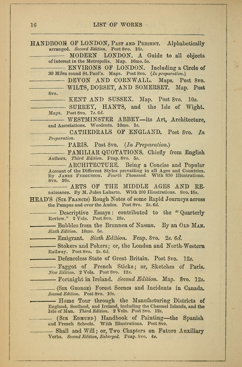 HANDBOOK OF LONDON, Past and Present. Alphabetically arranged. Second Edition. Post 8vo. 16s. — MODERN LONDON. A Guide to all objects of interest in the Metropolis. Map. 16mo. 5s. ENYIRONS OF LONDON. Including a Circle of 30 Miles round St. Paul's. Maps. Post8vo. {Inpreparation.) DEYON AND CORNWALL. Maps. Post 8vo. WILTS, DORSET, AND SOMERSET. Map. Post Svo. KENT AND SUSSEX. Map. Post 8vo. 105. SURREY, HANTS, and the Isle of Wight. Maps. Post8vo. Ys.Gd. WESTMINSTER ABBEY—its Art, Architecture, and Associations. Woodcuts. 16mo. Is. CATHEDRALS OF ENGLAND. Post 8vo. In Preparation. PARIS. Post 8vo. (In Preparation.) FAMILIAR QUOTATIONS. Chiefly from English Authors. Third Edition. Fcap. 8vo. 5s. ARCHITECTURE. Being a Concise and Popular Account of the Different Styles prevailing in all Ages and Countries. By James Feegusson. Fourth Thousand. With 850 Illustrations. 8vo. 26s. ARTS OF THE MIDDLE AGES AND RE- naissance. By M. Jules Laharte. With 200 Illustrations. Svo. 18s. HEAD'S (Sir Francis) Rough Notes of some Rapid Journeys across the Pampas and over the Andes. Post Svo. 2s. Gd. Descriptive Essays: contributed to the  Quarterly Review. 2 Vols. Post8vo. 18s. ■ Bubbles from the Brunnen of Nassau. By an Old Man. Sixth Edition. 16mo. 5s. . Emigrant. Sixth Edition. Fcap. 8vo. 2s. Qcl - Stokers and Pokers; or, the London and North-Western Railway. Post Svo. 2s. 6d. . Defenceless State of Great Britain. Post Svo. 125. Faggot of French Sticks; or, Sketches of Paris. New Edition. 2 Vols. Post 8vo. 12s. — Fortnight in Ireland. Second Edition. Map. 8vo. 125. (Sir George) Forest Scenes and Incidents in Canada. Second Edition. Post 8vo. 10s. . Home Tour through the Manufacturing Districts of England, Scotland, and Ireland, including the Channel Islands, and the Isle of Man. Third Edition. 2 Vols. Post Svo. 12s. — (Sir Edmund) Handbook of Painting—the Spanish and French Schools. With Illustrations. Post 8vo. — Shall and Will; or, Two Chapters on Future Auxiliary Verbs. Second Edition, Enlarged. Fcap. Svo. 4s.
