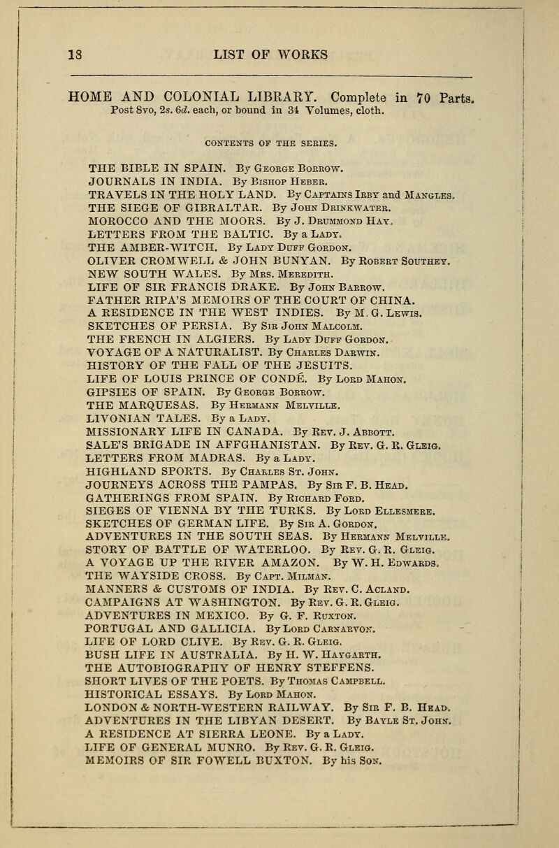 HOME AND COLONIAL LIBRAKY. Complete in 70 Parts. Post 8vo, 2s. 6d. each, or bound in 34 Volumes, cloth. CONTENTS OF THE SEBIES. THE BIBLE IN SPAIN. By George Borrow. JOURNALS IN INDIA. By Bishop Heber. TRAVELS IN THE HOLY LAND. By Captains Irby and Mangles. THE SIEGE OF GIBRALTAR. By John Drinkwater. MOROCCO AND THE MOORS. By J. Drummond Hay, LETTERS FROM THE BALTIC. By a Lady. THE AMBER-WITCH. By Lady Duff Gordon. OLIVER CROMWELL & JOHN BUNYAN. By Robert Southey, NEW SOUTH WALES. By Mrs. Meredith. LIFE OF SIR FRANCIS DRAKE. By John Barrow. FATHER RIPA'S MEMOIRS OF THE COURT OF CHINA. A RESIDENCE IN THE WEST INDIES. By M.G.Lewis. SKETCHES OF PERSIA. By Sir John Malcolm. THE FRENCH IN ALGIERS. By Lady Duff Gordon. VOYAGE OF A NATURALIST. By Charles Darwin. HISTORY OF THE FALL OF THE JESUITS. LIFE OF LOUIS PRINCE OF CONDE. By Lord Mahon. GIPSIES OF SPAIN. By George Borrow. THE MARQUESAS. By Hermann Melville. LIVONIAN TALES. By a Lady. MISSIONARY LIFE IN CANADA. By Rev. J. Abbott. SALE'S BRIGADE IN AFFGHANISTAN. By Rev. G. R. Gleig. LETTERS FROM MADRAS. By a Lady. HIGHLAND SPORTS. By Charles St. John. JOURNEYS ACROSS THE PAMPAS. By Sir F. B. Head. GATHERINGS FROM SPAIN. By Richard Ford. SIEGES OF VIENNA BY THE TURKS. By Lord Ellesmere. SKETCHES OF GERMAN LIFE. By Sir A. Gordon. ADVENTURES IN THE SOUTH SEAS. By Hermann Melville. STORY OF BATTLE OF WATERLOO. By Rev. G. R. Gleig. A VOYAGE UP THE RIVER AMAZON. By W. H. Edwards, THE WAYSIDE CROSS. By Capt. Milman. MANNERS & CUSTOMS OF INDIA. By Rev. C. Acland. CAMPAIGNS AT WASHINGTON. By Rev. G. R. Gleig. ADVENTURES IN MEXICO. By G. F. Ruxton. PORTUGAL AND GALLICIA. By Lord Carnarvon. LIFE OF LORD CLIVE. By Rev. G. R. Gleig. BUSH LIFE IN AUSTRALIA. By H. W. Haygarth. THE AUTOBIOGRAPHY OF HENRY STEFFENS. SHORT LIVES OF THE POETS. By Thomas Campbell. HISTORICAL ESSAYS. By Lord Mahon. LONDON & NORTH-WESTERN RAILWAY. By Sir F. B. Head. ADVENTURES IN THE LIBYAN DESERT. By Bayle St. John. A RESIDENCE AT SIERRA LEONE. By a Lady. LIFE OF GENERAL MUNRO. By Rev. G. R. Gleig. MEMOIRS OF SIR FOWELL BUXTON. By his Son.