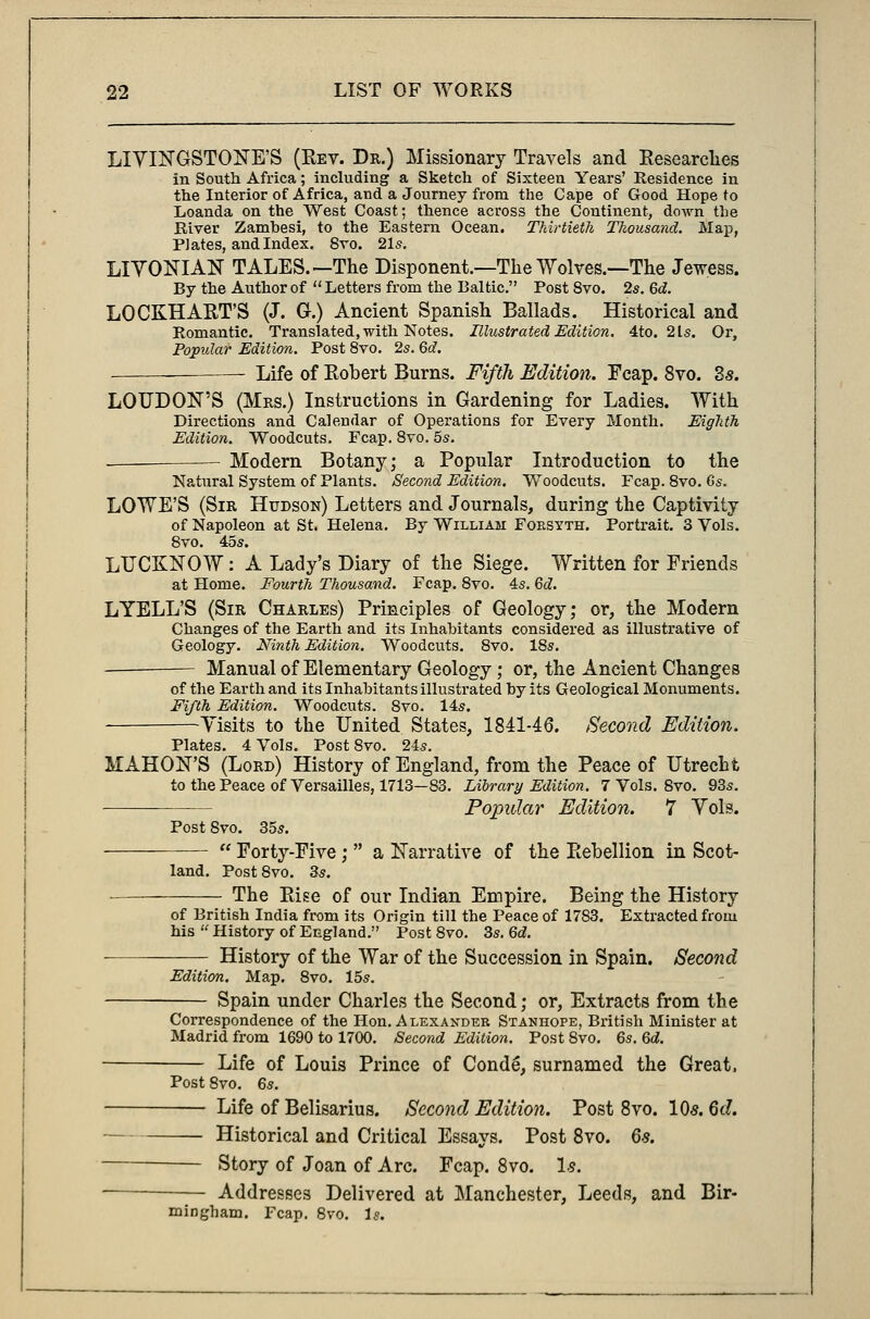LIVINGSTONE'S (Rev. Dr.) Missionary Travels and Researches in South Africa; including a Sketch of Sixteen Years' Residence in the Interior of Africa, and a Journey from the Cape of Good Hope to Loanda on the West Coast; thence across the Continent, down the River Zambesi, to the Eastern Ocean. Thirtieth Thousand. Map, PJates, and Index. 8vo. 21s. LIVONIAN TALES.—The Disponent.—The Wolves.—The Jewess. By the Author of  Letters from the Baltic. Post 8vo. 2s. 6d. LOCKHART'S (J. G.) Ancient Spanish Ballads. Historical and Romantic. Translated, with Notes. Illustrated Edition. 4to. 2 Is. Or, Popular Edition. Post 8vo. 2s. 6d. Life of Robert Burns. Fifth Edition. Fcap. 8vo. Zs. LOUDON'S (Mrs.) Instructions in Gardening for Ladies. With Directions and Calendar of Operations for Every Month. Eighth Edition. Woodcuts. Fcap. 8vo. 5s. Modern Botany; a Popular Introduction to the Natural System of Plants. Second Edition, Woodcuts. Fcap. 8vo. Gs. LOWE'S (Sir Hudson) Letters and Journals, during the Captivity of Napoleon at St. Helena. By William Forsyth. Portrait. 3 Vols. 8vo. 45s. LUCKNOW: A Lady's Diary of the Siege. Written for Friends at Home. Fourth Thousand. Fcap. 8vo. 4s. 6d. LYELL'S (Sir Charles) Principles of Geology; or, the Modern Changes of the Earth and its Inhabitants considered as illustrative of Geology. Ninth Edition. Woodcuts. 8vo. 18s. Manual of Elementary Geology; or, the Ancient Changes of the Earth and its Inhabitants illustrated by its Geological Monuments. Fifth Edition. Woodcuts. 8vo. 14s. -Visits to the United States, 1841-46. Second Edition. Plates. 4 Vols. Post 8vo. 24s. MAHON'S (Lord) History of England, from the Peace of Utrecht to the Peace of Versailles, 1713—83. Library Edition. 7 Vols. 8vo. 93s. Popular Edition. 7 Vols. Post 8vo. 35s.  Forty-Five ;  a Narrative of the Eehellion in Scot- land. Post8vo. 3s. The Rise of our Indian Empire. Being the History of British India from its Origin till the Peace of 1783. Extracted from his  History of England. Post 8vo. 3s. 6d. ■ —— History of the War of the Succession in Spain. Second Edition. Map. 8vo. 15s. Spain under Charles the Second; or, Extracts from the Correspondence of the Hon. Alexandeb Stanhope, British Minister at Madrid from 1690 to 1700. Second Edition. Post Svo. 6s. 6d. Life of Louis Prince of Conde, surnamed the Great, Post 8vo. 6s. Life of Belisarius. Second Edition. Post 8vo. 10s. 6d. - Historical and Critical Essays. Post 8vo. 6s. Story of Joan of Arc. Fcap. 8vo. Is. Addresses Delivered at Manchester, Leeds, and Bir- mingham. Fcap. 8vo. Is.