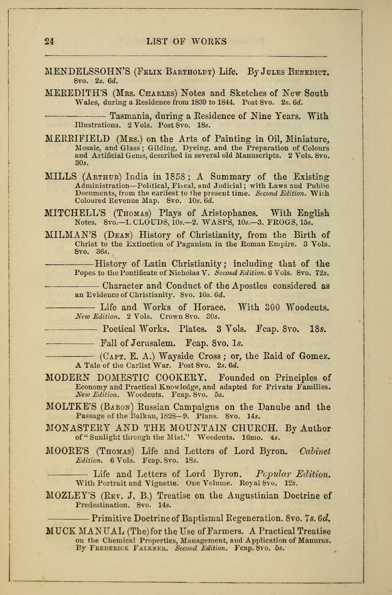 MENDELSSOHN'S (Felix Bartholdy) Life. By Jules Benedict. 8vo. 2s. Qd. MEREDITH'S (Mrs. Charles) Notes and Sketches of New South Wales, during a Residence from 1839 to 1844. Post 8vo. 2s. Qd. Tasmania, during a Residence of Nine Years. With Illustrations. 2 Vols. Post Svo. 18s. MERRIFIELD (Mrs.) on the Arts of Painting in Oil, Miniature, Mosaic, and Glass ; Gilding, Dyeing, and the Preparation of Colours and Artificial Gems, described in several old Manuscripts. 2 Vols. 8vo. 30s. MILLS (Arthur) India in 1858 ; A Summary of the Existing Administration—Political, Fiscal, and Judicial; with Laws and Public Documents, from the earliest to (he present time. Second Edition. Wi'.h Coloured Revenue Map. 8vo. 10s. Qd. MITCHELL'S (Thomas) Plays of Aristophanes. With English Notes. 8vo.—1.CLOUDS, 10s—2. WASPS, 10s.—3. FROGS, 15s. MILMAN'S (Dean) History of Christianity, from the Birth of Christ to the Extinction of Paganism in the Roman Empire. 3 Vols. Svo. 36s. History of Latin Christianity; including that of the Popes to the Pontificate of Nicholas V. Second Edition. 6 Vols. Svo. 72s. ■ Character and Conduct of the Apostles considered as an Evidence of Christianity. 8vo. 10s. Qd. Life and Works of Horace. With 300 Woodcuts. New Edition. 2 Vols. Crown 8vo. 30s. — Poetical Works. Plates. 3 Yols. Ecap. Svo. 18s. Fall of Jerusalem. Fcap. 8vo. Is. (Capt. E. A.) Wayside Cross; or, the Raid of Gomez. A Tale of the Cariist War. Post Svo. 2s. Qd. MODERN DOMESTIC COOKERY. Founded on Principles of Economy and Practical Knowledge, and adapted for Private Families. New Edition. Woodcuts. Fcap. 8vo. 5s. MOLTKE'S (Baron) Russian Campaigns on the Danube and the Passage of the Balkan, 1S28—9. Plans. Svo. 14s. MONASTERY AND THE MOUNTAIN CHURCH. By Author of  Sunlight through the Mist. Woodcuts. 16mo. 4s. MOORE'S (Thomas) Life and Letters of Lord Byron. Cabinet Edition. 6 Vols. Fcap. Svo. 18s. Life and Letters of Lord Byron. Popular Edition. With Portrait and Vignette. One Volume. Royal Svo. 12s. MOZLEY'S (Rev. J. B.) Treatise on the Augustinian Doctrine of Predestination. 8vo. 14s. —Primitive Doctrine of Baptismal Regeneration. 8vo. 7s. 6d. MUCK MANUAL (The) for the Use of Farmers. A Practical Treatise on the Chemical Properties, Management, and Application of Manures. By Fbedeiuck Falknkr. Second Edition. Fcap. 8vo. 5s.