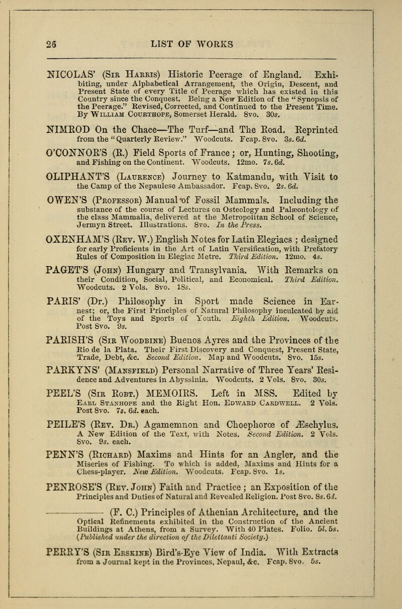 NICOLAS' (Sir Harris) Historic Peerage of England. Exhi- biting, under Alphabetical Arrangement, the Origin, Descent, and Present State of every Title of Peerage which has existed in this Country since the Conquest. Being a New Edition of the  Synopsis of the Peerage. Revised, Corrected, and Continued to the Present Time. By William Courthope, Somerset Herald. 8vo. 30s. NIMROD On the Chace—The Turf—and The Road. Reprinted from the  Quarterly Review. Woodcuts. Fcap. 8vo. 3s. Qd. O'CONNOE'S (E.) Field Sports of France; or, Hunting, Shooting, and Fishing on the Continent. Woodcuts. 12mo. 7s. Qd. OLIPHANT'S (Laurence) Journey to Katmandu, with Visit to the Camp of the Nepaulese Ambassador. Fcap. Svo. 2s. Qd. OWEN'S (Professor) Manual *of Fossil Mammals. Including the substance of the course of Lectures on Osteology and Palaeontology of the class Mammalia, delivered at the Metropolitan School of Science, Jermyn Street. Illustrations. Svo. In the Press. OXENHAM'S (Rev. W.) English Notes for Latin Elegiacs ; designed for early Proficients in the Art of Latin Versification, with Prefatory Rules of Composition in Elegiac Metre. Third Edition. 12mo. 4s. PAGET'S (John) Hungary and Transylvania. With Remarks on their Condition, Social, Political, and Economical. Third Edition. Woodcuts. 2 Vols. 8vo. 18s. PAEIS' (Dr.) Philosophy in Sport made Science in Ear- nest; or, the First Principles of Natural Philosophy inculcated by aid of the Toys and Sports of Youth. Eighth Edition. Woodcuts. Post Svo. 9s. PAEISH'S (Sir Woodbine) Buenos Ayres and the Provinces of the Rio de la Plata. Their First Discovery and Conquest, Present State, Trade, Debt, &c. Second Edition. Map and Woodcuts. Svo. 15s. PAEKYNS' (Mansfield) Personal Narrative of Three Years' Eesi- dence and Adventures in Abyssinia. Woodcuts. 2 Vols. 8vo. 30s. PEEL'S (Sir Eobt.) MEMOIRS. Left in MSS. Edited by Earl Stanhope and the Right Hon. Edward Cardwell. 2 Vols. Post 8vo. 7s. Qd. each. PEILE'S (Rev. Dr.) Agamemnon and Choephoroa of iEschylus. A New Edition of the Text, with Notes. Second Edition. 2 Vols. Svo. 9s. each. PENN'S (Richard) Maxims and Hints for an Angler, and the Miseries of Fishing. To which is added, Maxims and Hints for a Chess-player. Jslew Edition. Woodcuts. Fcap. Svo. Is. PENROSE'S (Rev. John) Faith and Practice ; an Exposition of the Principles and Duties of Natural and Revealed Religion. Post 8vo. 8s. Qd. (F. C.) Principles of Athenian Architecture, and the Optical Refinements exhibited in the Construction of the Ancient Buildings at Athens, from a Survey. With 40 Plates. Folio. HI. 5s. (Published under the direction of the Dilettanti Society.) PERRY'S (Sir Erskine) Bird's-Eye View of India. With Extracts from a Journal kept in the Provinces, Nepaul, &c. Fcap. 8vo, 5s.