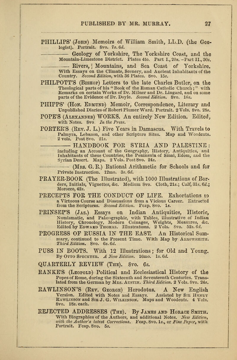 PHILLIPS' (John) Memoirs of William Smith, LL.D. (the Geo- logist). Portrait. Svo. 7s. 6d. Geology of Yorkshire, The Yorkshire Coast, and the Mountain-Limestone District. Plates 4to. Part I., 20s. -Part II., 30s. Rivers, \ Mountains, and Sea Coast of Yorkshire. With Essays on the Climate, Scenery, and Ancient Inhabitants of the Country. Second Edition, with 36 Plates. Svo. 15s. PHILPOTT'S (Bishop) Letters to the late Charles Butler, on the Theological parts of his  Book of the Roman Catholic Church;  with Remarks on certain Works of Dr. Milner and Dr. Lingard, and on some parts of the Evidence of Dr. Doyle. Second Edition. 8vo, 16s. PHIPPS' (Hon. Edmund) Memoir, Correspondence, Literary and Unpublished Diaries of Robert Plumer Ward. Portrait. 2 Vols. Svo. 2Ss. POPE'S (Alexander) WOEKS. An entirely New Edition. Edited, •with Notes. Svo, In the Press. PORTER'S (Rev. J. L.) Five Years in Damascus. With Travels to Palmyra, Lebanon, and other Scripture Sites. Map and Woodcuts. 2 vols. Post Svo. 21s. HANDBOOK FOR SYRIA AND PALESTINE : including an Account of the Geography, History, Antiquities, and Inhabitants of these Countries, the Peninsula of Sinai, Edom, and the Syrian Desert. Maps. 2 Vols. Post 8vo. 24s. ■ (Mrs. G. R.) Rational Arithmetic for Schools and for Private Instruction. 12mo. 3s. 6d. PRAYER-BOOK (The Illustrated), with 1000 Illustrations of Bor- ders, initials, Vignettes, &c. Medium 8vo. Cloth, 21s.; Calf, 31s. 6d.; Morocco, 42s. PRECEPTS FOR THE CONDUCT OF LIFE. Exhortations to a Virtuous Course and Dissuasions from a Vicious Career. Extracted from the Scriptures. Second Edition. Fcap. Svo. Is. PRINSEP'S (Jas.) Essays on Indian Antiquities, Historic, Numismatic, and Palaeographic, with Tables, illustrative of Indian History, Chronology, Modern Coinages, Weights, Measures, &c. Edited by Edward Thomas. Illustrations. 2 Vols. Svo. 52s. 6d. PROGRESS OF RUSSIA IN THE EAST, An Historical Sum- mary, continued to the Present Time. With Map by Abro-wshith. Third Edition. 8vo. 6s. M. PUSS IN BOOTS. With 12 Illustrations; for Old and Young. By Otto Specktee. A Neio Edition. 16mo. Is. 6d. QUARTERLY REVIEW (The). 8vo. 6s. RANKE'S (Leopold) Political and Ecclesiastical History of the Popes of Rome, during the Sixteenth and Seventeenth Centuries. Trans- lated from the German by Mes. Austin. Third Edition. 2 Vols. Svo. 24s. RAWLINSON'S (Rev. George) Herodotus. A New English Version. Edited -with Notes and Essays. Assisted by Sie Henry Rawlinson and Sib J. G. Wilkinson. Maps and Woodcuts. 4 Vols. 8vo. 18s. each. REJECTED ADDRESSES (The). By James and Horace Smith. With Biographies of the Authors, and additional Notes. New Edition, with the Author's latest Corrections. Fcap. Svo. Is., or Fine Papery with Portrait. Fcap.8vo. 5s.