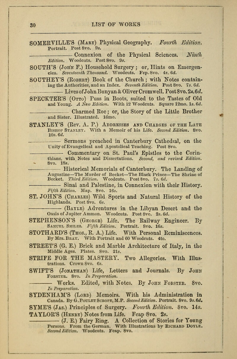 SOMERYILLE'S (Mary) Physical Geography. Fourth Edition. Portrait. Post 8vo. 9s. Connexion of the Physical Sciences. Ninth Edition. Woodcuts. Post8vo. 9s. SOTJTH'S (John F.) Household Surgery ■ or, Hints on Emergen- cies. Seventeenth Thousand. Woodcuts. Fcp. 8vo. 4s. 6d. SOTJTHEY'S (Robert) Book of the Church; with Notes contain- ing the Authorities, aud an Index. Seventh Edition. Post 8vo. 7s. 6d. Lives of John Bunyan & Oliver Cromwell. Post 8vo. 2s.6d. SPECKTER'S (Otto) Puss in Boots, suited to the Tastes of Old and Young. A Nciu Edition. With 12 Woodcuts. Square 12mo. Is. 6d. Charmed Roe; or, the Story of the Little Brother and Sister. Illustrated. 16mo. STANLEY'S (Rev. A. P.) Addresses and Charges op the Late Bishop Stanley. With a Memoir of his Life. Second Edition. 8vo. 10s. 6d. — Sermons preached in Canterbury Cathedral, on the Unity of Evangelical aud Apostolical Teaching. Post 8vo. Commentary on St. Paul's Epistles to the Corin- thians, with Notes and Dissertations. Second, and revised Edition. 8vo. i8s. — Historical Memorials of Canterbury. The Landing of Augustine—The Murder of Becket—The Black Prince—The Shrine of Becket. Third Edition. Woodcuts. Post 8vo. 7s. 6c?. Sinai and Palestine, in Connexion with their History. Fifth Edition. Map. 8vo. 16s. ST. JOHN'S (Charles) Wild Sports and Natural History of the Highlands. Post 8vo. 6s. (Batle) Adventures in the Libyan Desert and the Oasis of Jupiter Ammon. Woodcuts. Post 8vo. 2s. Qd. STEPHENSON'S (Georoe) Life. The Railway Engineer. By Samuel Smiles. Fifth Edition. Portrait. 8vo. 16s. STOTHARD'S (Thos., R. A.) Life. With Personal Reminiscences. By Mrs. Beat. With Portrait and 60 Woodcuts. 4to. STREET'S (G. E.) Brick and Marble Architecture of Italy, in the Middle Ages. Plates. 8vo. 21s. STRIFE FOR THE MASTERY. Two Allegories. With Illus- trations. Crown 8vo. 6s. SWIFT'S (Jonathan) Life, Letters and Journals. By John Forster. 8vo. In Preparation. Works. Edited, -with Notes. By John Foester. 8vo. In Preparation. SYDENHAM'S (Lord) Memoirs. With his Administration in Canada. By G.PouletScrope,M.P. Second Edition. Portrait. 8vo. 9s. 6d, SYME'S (Jas.) Principles of Surgery. Fourth Edition. 8vo. 14s. TAYLOR'S (Henry) Notes from Life. Fcap 8vo. 2s. (J. E.) Fairy Ring. A Collection of Stories for Young Persons. From the German. With Illustrations by Richard Doyle. Second Edition. Woodcuts. Fcap. 8vo.