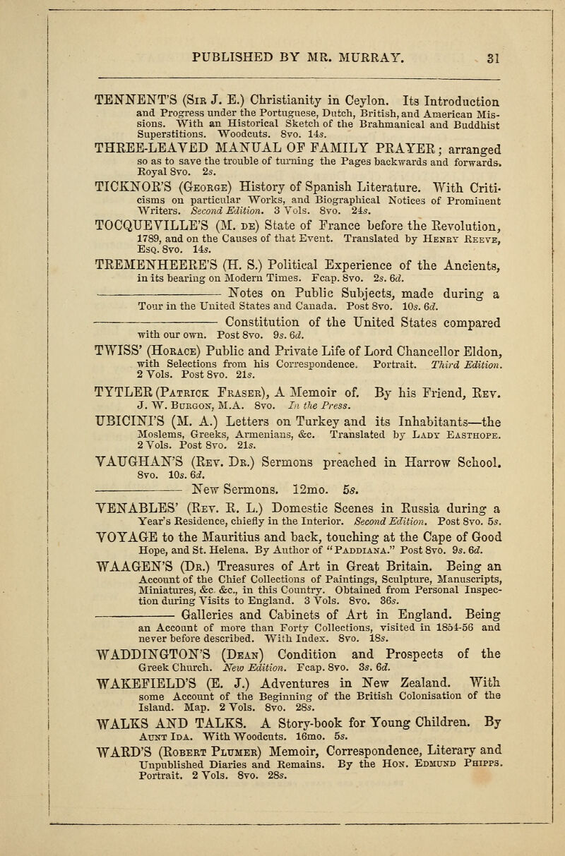 TENNENT'S (Sir J. E.) Christianity in Ceylon. Its Introduction and Progress under the Portuguese, Dutch, British, and American Mis- sions. With an Historical Sketch of the Brahmanical and Buddhist Superstitions. Woodcuts. 8vo. 14s. THREE-LEAYED MANUAL OF FAMILY PRAYER • arranged so as to save the trouble of turning the Pages hack-wards and forwards. Royal 8vo. 2s. TICKNOR'S (George) History of Spanish Literature. With Criti- cisms on particular Works, and Biographical Notices of Prominent Writers. Second Edition. 3 Vols. 8vo. 24s. TOCQUEYILLE'S (M. de) State of France before the Revolution, 1789, and on the Causes of that Event. Translated by Henby Reeve, Esq. 8vo. 14s. TREMENHEERE'S (H. S.) Political Experience of the Ancients, in its bearing on Modern Times. Fcap. 8vo. 2s. M. Notes on Public Subjects, made during a Tour in the United States and Canada. Post 8vo. 10s. 6d. Constitution of the United States compared with our own. Post 8vo. 9s. 6d. TWISS' (Horace) Public and Private Life of Lord Chancellor Eldon, with Selections from his Correspondence* Portrait. Third Edition. 2 Vols. Post8vo. 21s. TYTLER (Patrick Fraser), A Memoir of. By his Friend, Rev. J. W. Buegon, M.A. 8vo. In the Press. UBICINI'S (M. A.) Letters on Turkey and its Inhabitants—the Moslems, Greeks, Armenians, &c. Translated by Lady Easthope. 2 Vols. Post 8vo. 21s. YATJGHAN'S (Rev. Dr.) Sermons preached in Harrow School. 8vo. 10s. 6d. New Sermons. I2mo. 5s. YENABLES' (Rev. R. L.) Domestic Scenes in Russia during a Year's Residence, chiefly in the Interior. Second Edition. Post 8vo. 5s. YOYAGE to the Mauritius and back, touching at the Cape of Good Hope, and St. Helena. By Author of  Paddiana. Post 8vo. 9s. Qd. WAAGEN'S (Dr.) Treasures of Art in Great Britain. Being an Account of the Chief Collections of Paintings, Sculpture, Manuscripts, Miniatures, &c, &c, in this Country. Obtained from Personal Inspec- tion during Visits to England. 3 Vols. 8vo. 36s. Galleries and Cabinets of Art in England. Being an Account of more than Forty Collections, visited in 1854-56 and never before described. With Index. 8vo. 18s. WADDINGTON'S (Dean) Condition and Prospects of the Greek Church. New Edition. Fcap. 8vo. 3s. 6c?. WAKEFIELD'S (E. J.) Adventures in New Zealand. With some Account of the Beginning of the British Colonisation of the Island. Map. 2 Vols. 8vo. 28s. WALKS AND TALKS. A Story-book for Young Children. By Aunt Ida. With Woodcuts. 16mo. 5s. WARD'S (Robert Pltjmer) Memoir, Correspondence, Literary and Unpublished Diaries and Remains. By the Hon. Edmund Phipps. Portrait. 2 Vols. 8vo. 28s.