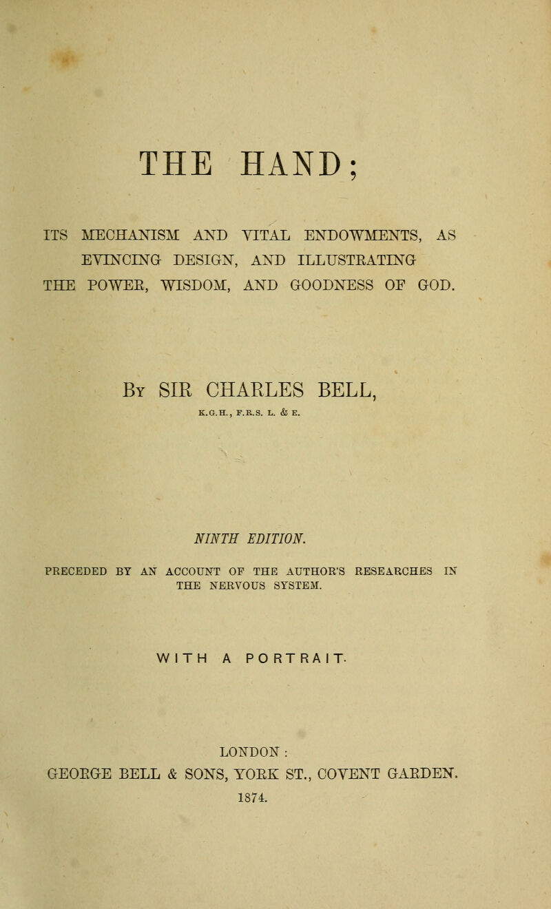 THE HAND ITS MECHANISM AKD YITAL ENDOWMENTS, AS EYINCINa DESIGN, AND ILLUSTEATING THE POWEE, WISDOM, AND GOODNESS OF GOD. By sir CHARLES BELL, K.G.H., F.K.S. L. & E. NINTH EDITION PRECEDED BY AN ACCOUNT OF THE AUTHOR'S RESEARCHES IN THE NERVOUS SYSTEM. WITH A PORTRAIT. LONDON: GEOEGE BELL & SONS, YOEK ST., COVENT GAEDEN, 1874.