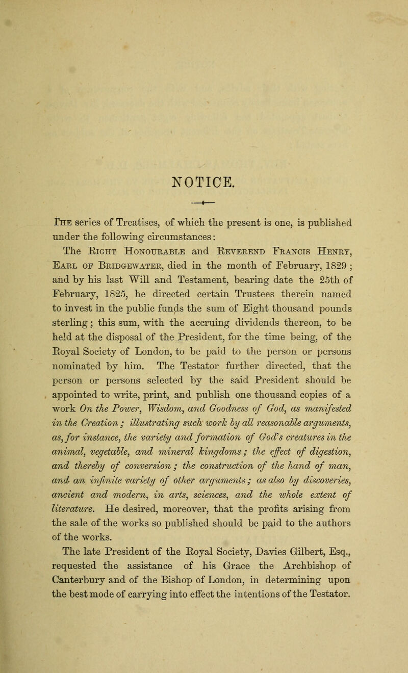 NOTICE. The series of Treatises, of wliic]i tlie present is one, is published under the following circumstances: The Eight Honourable and Eeverend Francis Henry, Earl of Bridgewater, died in the month of February, 1829 ; and by his last Will and Testament, bearing date the 25th of February, 1825, he directed certain Trustees therein named to invest in the public funds the sum of Eight thousand pounds sterling; this sum, with the accruing dividends thereon, to be held at the disposal of the President, for the time being, of the Eoyal Society of London, to be paid to the person or persons nominated by him. The Testator further directed, that the person or persons selected by the said President should be appointed to write, print, and publish one thousand copies of a work On the Poiver, Wisdom, and Goodness of Ood, as manifested in the Creation ; illustrating such worh hy all reasonable arguments, as, for instance, the variety and formation of God's creatures in the animal, vegetalle, and mineral kingdoms; the effect of digestion, and thereby of conversion ; the construction of the hand of man, and an infinite variety of other arguments; as also ly discoveries, ancient and modern, in arts, sciences, and the whole extent of literature. He desired, moreover, that the profits arising from the sale of the works so published should be paid to the authors of the works. The late President of the Eoyal Society, Davies Gilbert, Esq., requested the assistance of his Grace the Archbishop of Canterbury and of the Bishop of London, in determining upon the best mode of carrying into effect the intentions of the Testator.